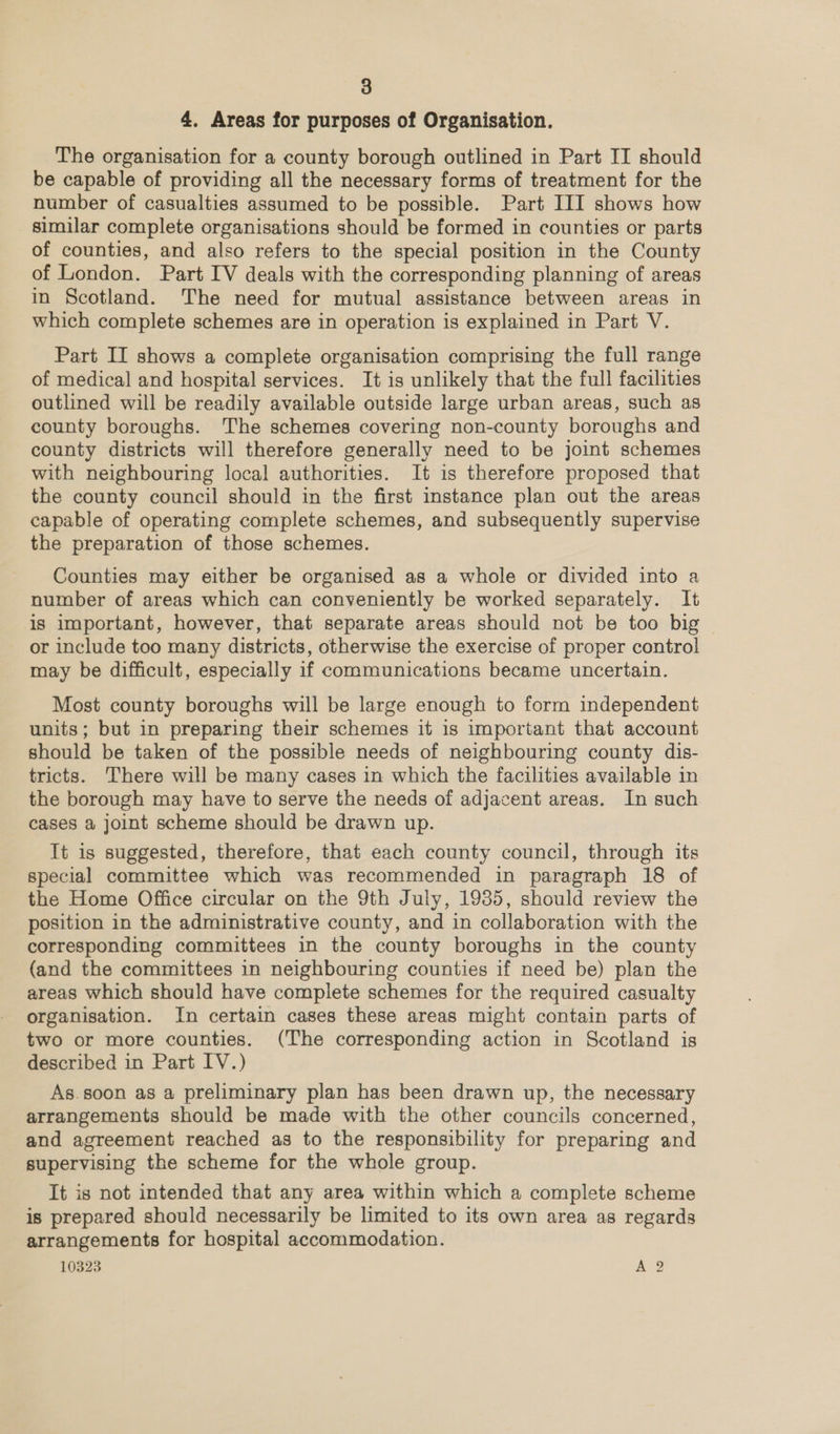 4. Areas for purposes of Organisation. The organisation for a county borough outlined in Part II should be capable of providing all the necessary forms of treatment for the number of casualties assumed to be possible. Part III shows how similar complete organisations should be formed in counties or parts of counties, and also refers to the special position in the County of London. Part IV deals with the corresponding planning of areas in Scotland. The need for mutual assistance between areas in which complete schemes are in operation is explained in Part V. Part II shows a complete organisation comprising the full range of medical and hospital services. It is unlikely that the full facilities outlined will be readily available outside large urban areas, such as county boroughs. The schemes covering non-county boroughs and county districts will therefore generally need to be joint schemes with neighbouring local authorities. It is therefore proposed that the county council should in the first instance plan out the areas capable of operating complete schemes, and subsequently supervise the preparation of those schemes. Counties may either be organised as a whole or divided into a number of areas which can conveniently be worked separately. It is important, however, that separate areas should not be too big or include too many districts, otherwise the exercise of proper control may be difficult, especially if communications became uncertain. Most county boroughs will be large enough to form independent units; but in preparing their schemes it is important that account should be taken of the possible needs of neighbouring county dis- tricts. There will be many cases in which the facilities available in the borough may have to serve the needs of adjacent areas. In such cases a joint scheme should be drawn up. It is suggested, therefore, that each county council, through its special committee which was recommended in paragraph 18 of the Home Office circular on the 9th July, 19385, should review the position in the administrative county, and in collaboration with the corresponding committees in the county boroughs in the county (and the committees in neighbouring counties if need be) plan the areas which should have complete schemes for the required casualty organisation. In certain cases these areas might contain parts of two or more counties. (The corresponding action in Scotland is described in Part IV.) As.soon as a preliminary plan has been drawn up, the necessary arrangements should be made with the other councils concerned, and agreement reached as to the responsibility for preparing and supervising the scheme for the whole group. It is not intended that any area within which a complete scheme is prepared should necessarily be limited to its own area as regards arrangements for hospital accommodation. 10323 A?