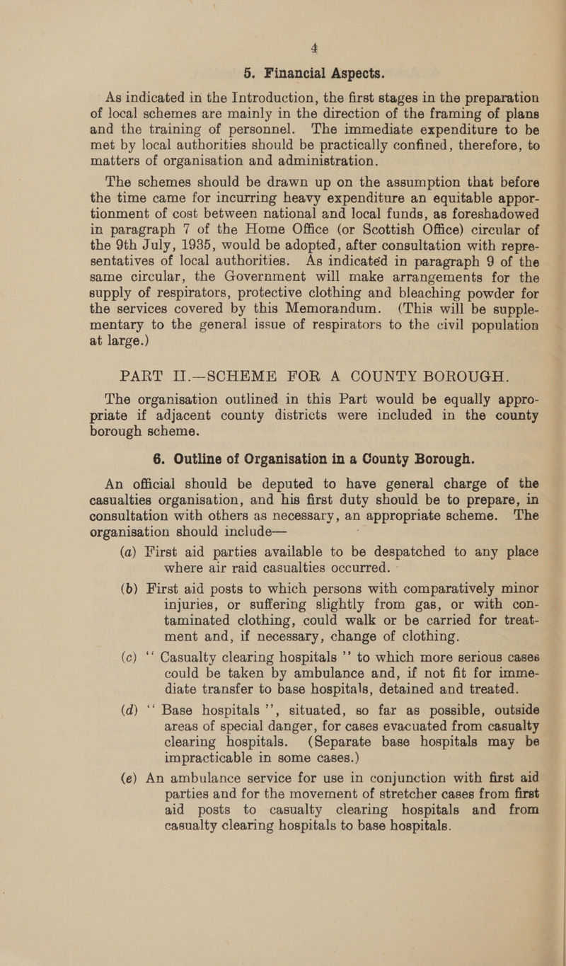 5. Financial Aspects. As indicated in the Introduction, the first stages in the preparation of local schemes are mainly in the direction of the framing of plans and the training of personnel. The immediate expenditure to be met by local authorities should be practically confined, therefore, to matters of organisation and administration. The schemes should be drawn up on the assumption that before the time came for incurring heavy expenditure an equitable appor- tionment of cost between national and local funds, as foreshadowed in paragraph 7 of the Home Office (or Scottish Office) circular of the 9th July, 1935, would be adopted, after consultation with repre- sentatives of local authorities. As indicated in paragraph 9 of the same circular, the Government will make arrangements for the supply of respirators, protective clothing and bleaching powder for the services covered by this Memorandum. (This will be supple- mentary to the general issue of respirators to the civil population at large.) PART IT.—SCHEME FOR A COUNTY BOROUGH. The organisation outlined in this Part would be equally appro- priate if adjacent county districts were included in the county borough scheme. 6. Outline of Organisation in a County Borough. An official should be deputed to have general charge of the casualties organisation, and his first duty should be to prepare, in consultation with others as necessary, an | appropriate scheme. The organisation should include— (a) First aid parties available to be despatched to any place where air raid casualties occurred. » (b) First aid posts to which persons with comparatively minor injuries, or suffering slightly from gas, or with con- taminated clothing, could walk or be carried for treat- ment and, if necessary, change of clothing. (c) ‘‘ Casualty clearing hospitals ’’ to which more serious cases could be taken by ambulance and, if not fit for imme- diate transfer to base hospitals, detained and treated. (d) ‘‘ Base hospitals ’’, situated, so far as possible, outside areas of special danger, for cases evacuated from casualty clearing hospitals. (Separate base hospitals may be impracticable in some cases.) (e) An ambulance service for use in conjunction with first aid parties and for the movement of stretcher cases from first aid posts to casualty clearing hospitals and from casualty clearing hospitals to base hospitals.