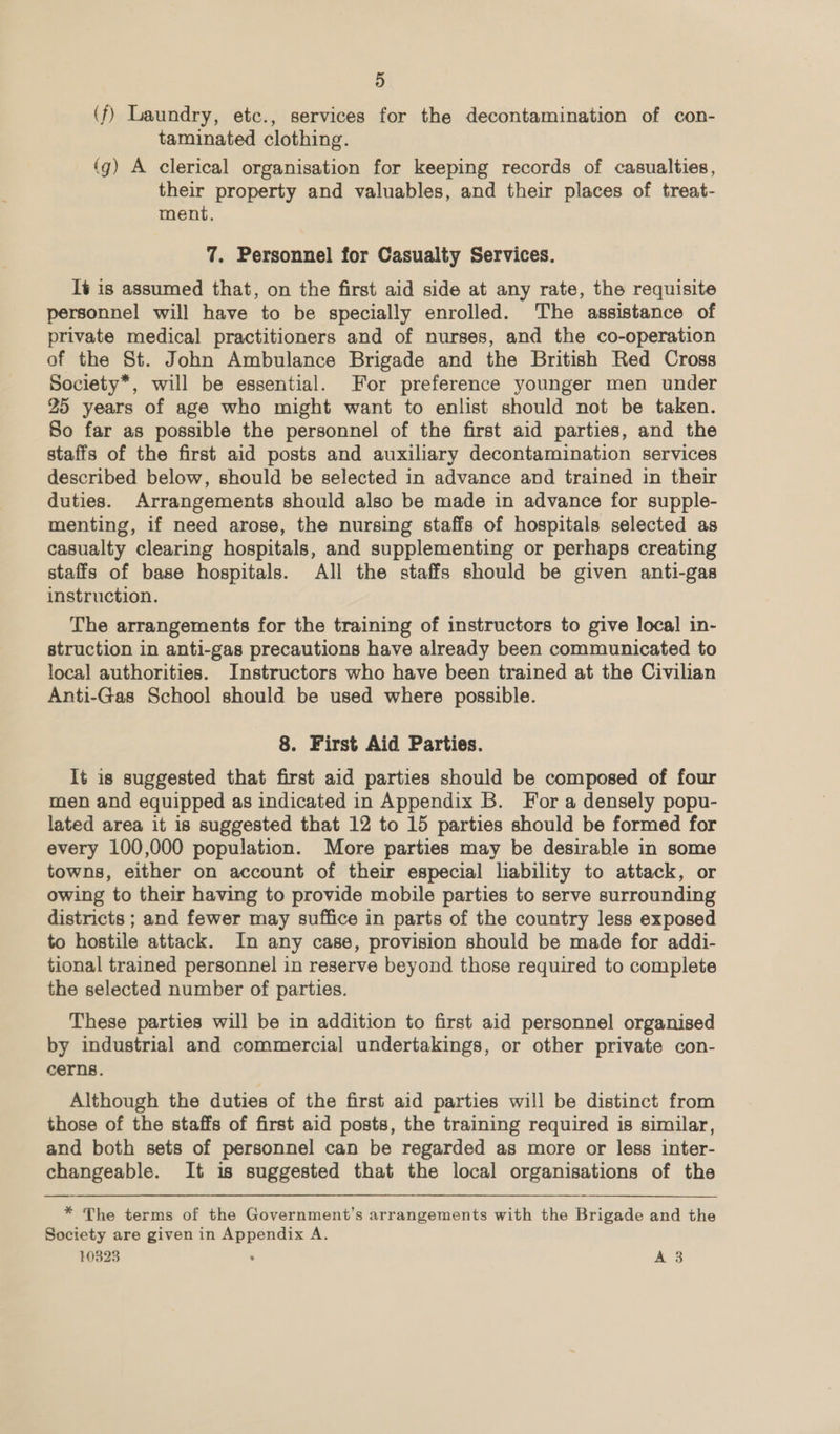 (f) Laundry, etc., services for the decontamination of con- taminated clothing. (g) A clerical organisation for keeping records of casualties, their property and valuables, and their places of treat- ment. 7. Personnel for Casualty Services. It is assumed that, on the first aid side at any rate, the requisite personnel will have to be specially enrolled. The assistance of private medical practitioners and of nurses, and the co-operation of the St. John Ambulance Brigade and the British Red Cross Society*, will be essential. For preference younger men under 25 years of age who might want to enlist should not be taken. So far as possible the personnel of the first aid parties, and the staffs of the first aid posts and auxiliary decontamination services described below, should be selected in advance and trained in their duties. Arrangements should also be made in advance for supple- menting, if need arose, the nursing staffs of hospitals selected as casualty clearing hospitals, and supplementing or perhaps creating staffs of base hospitals. All the staffs should be given anti-gas instruction. The arrangements for the training of instructors to give local in- struction in anti-gas precautions have already been communicated to local authorities. Instructors who have been trained at the Civilian Anti-Gas School should be used where possible. 8. First Aid Parties. It is suggested that first aid parties should be composed of four men and equipped as indicated in Appendix B. For a densely popu- lated area it is suggested that 12 to 15 parties should be formed for every 100,000 population. More parties may be desirable in some towns, either on account of their especial liability to attack, or owing to their having to provide mobile parties to serve surrounding districts ; and fewer may suffice in parts of the country less exposed to hostile attack. In any case, provision should be made for addi- tional trained personnel in reserve beyond those required to complete the selected number of parties. These parties will be in addition to first aid personnel organised by industrial and commercial undertakings, or other private con- cerns. Although the duties of the first aid parties will be distinct from those of the staffs of first aid posts, the training required is similar, and both sets of personnel can be regarded as more or less inter- changeable. It is suggested that the local organisations of the * The terms of the Government’s arrangements with the Brigade and the Society are given in Appendix A. 10823 : A 83