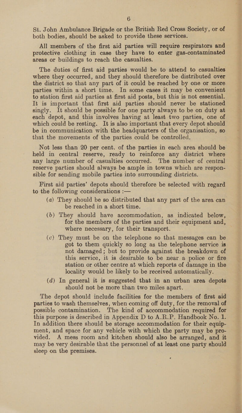 St. John Ambulance Brigade or the British Red Cross Society, or of both bodies, should be asked to provide these services. All members of the first aid parties will require respirators and protective clothing in case they have to enter gas-contaminated areas or buildings to reach the casualties. The duties of first aid parties would be to attend to casualties where they occurred, and they should therefore be distributed over the district so that any part of it could be reached by one or more parties within a short time. In some cases it may be convenient to station first aid parties at first aid posts, but this is not essential. It is important that first aid parties should never be stationed singly. It should be possible for one party always to be on duty at each depot, and this involves having at least two parties, one of which could be resting. It is also important that every depot should be in communication with the headquarters of the organisation, so that the movements of the parties could be controlled. Not less than 20 per cent. of the parties in each area should be held in central reserve, ready to reinforce any district where any large number of casualties occurred. ‘The number of central reserve parties should always be ample in towns which are respon- sible for sending mobile parties into surrounding districts. First aid parties’ depots should therefore be selected with regard to the following considerations :— (a) They should be so distributed that any part of the area can be reached in a short time. (b) They should have accommodation, as indicated below, for the members of the parties and their equipment and, where necessary, for their transport. (c) They must be on the telephone so that messages can be got to them quickly so long ag the telephone service is not damaged; but to provide against the breakdown of this service, it is desirable to be near a police or fire station or other centre at which reports of damage in the locality would be likely to be received automatically. (d) In general it is suggested that in an urban area depots should not be more than two miles apart. The depot should include facilities for the members of first aid parties to wash themselves, when coming off duty, for the removal of possible contamination. The kind of accommodation required for this purpose is described in Appendix D to A.R.P. Handbook No. 1. In addition there should be storage accommodation for their equip- ment, and space for any vehicle with which the party may be pro- vided. A mess room and kitchen should also be arranged, and it may be very desirable that the personnel of at least one party should sleep on the premises.