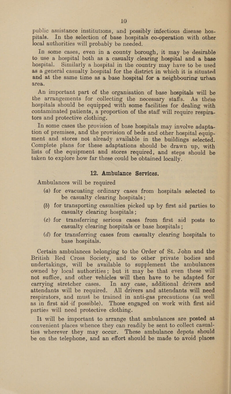 LO public assistance institutions, and possibly infectious disease hos- pitals. In the selection of base hospitals co-operation with other local authorities will probably be needed. In some cases, even in a county borough, it may be desirable to use a hospital both as a casualty clearing hospital and a base hospital. Similarly a hospital in the country may have to be used as a general casualty hospital for the district in which it is situated and at the same time as a base hospital for a neighbouring urban area. An important part of the organisation of base hospitals will be the arrangements for collecting the necessary staffs. As these hospitals should be equipped with some facilities for dealing with contaminated patients, a proportion of the staff will require respira- tors and protective clothing. In some cases the provision of base hospitals may involve adapta- tion of premises, and the provision of beds and other hospital equip- ment and stores not already available in the buildings’ selected. Complete plans for these adaptations should be drawn up, with lists of the equipment and stores required, and steps should be taken to explore how far these could be obtained locally. 12. Ambulance Services. Ambulances will be required (a) for evacuating ordinary cases from hospitals selected to be casualty clearing hospitals; (2) for transporting casualties picked up by first aid parties to casualty clearing hospitals ; (c) for transferring serious cases from first aid posts to casualty clearing hospitals or base hospitals ; (d) for transferring cases from casualty clearing hospitals to base hospitals. Certain ambulances belonging to the Order of St. John and the British Red Cross Society, and to other private bodies and undertakings, will be available to supplement the ambulances owned by local authorities; but it may be that even these will not suffice, and other vehicles will then have to be adapted for carrying stretcher cases. In any case, additional drivers and attendants will be required. All drivers and attendants will need respirators, and must be trained in anti-gas precautions (as well as in first aid if possible). Those engaged on work with first aid parties will need protective clothing. It will be important to arrange that ambulances are posted at convenient places whence they can readily be sent to collect casual- ties wherever they may occur. These ambulance depots should be on the telephone, and an effort should be made to avoid places