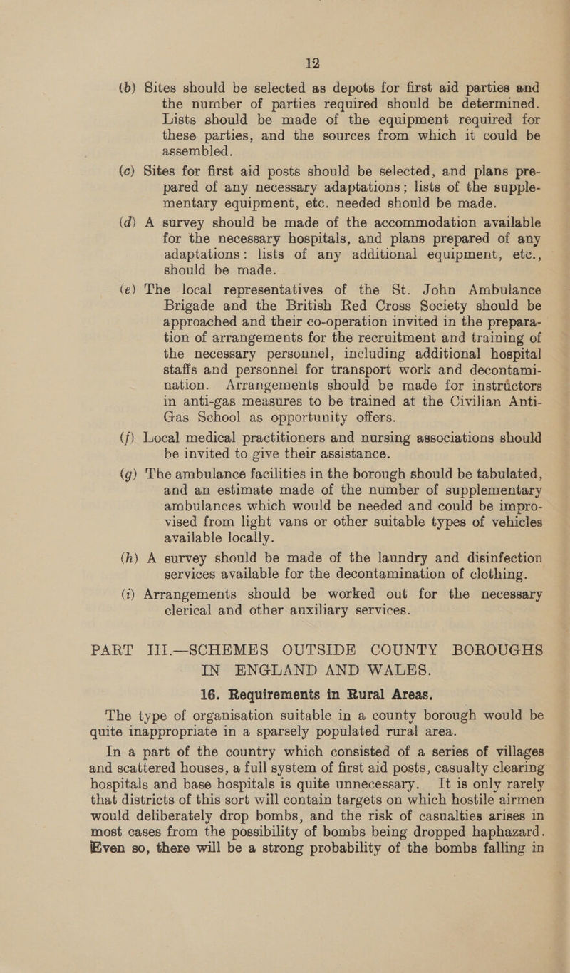 (b) Sites should be selected as depots for first aid parties and the number of parties required should be determined. Lists should be made of the equipment required for these parties, and the sources from which it could be assembled. (c) Sites for first aid posts should be selected, and plans pre- pared of any necessary adaptations; lists of the supple- mentary equipment, etc. needed should be made. (d) A survey should be made of the accommodation available for the necessary hospitals, and plans prepared of any adaptations: lists of any additional equipment, etc., — should be made. (eé) The local representatives of the St. John Ambuiance Brigade and the British Red Cross Society should be approached and their co-operation invited in the prepara- tion of arrangements for the recruitment and training of the necessary personnel, including additional hospital staffs and personnel for transport work and decontami- nation. Arrangements should be made for instructors in anti-gas measures to be trained at the Civilian Anti- Gas School as opportunity offers. (f) Local medical practitioners and nursing associations should be invited to give their assistance. (g) The ambulance facilities in the borough should be tabulated, and an estimate made of the number of supplementary ambulances which would be needed and could be impro- vised from light vans or other suitable types of vehicles available locally. (hk) A survey should be made of the laundry and disinfection services available for the decontamination of clothing. (1) Arrangements should be worked out for the necessary clerical and other auxiliary services. PART JII.—SCHEMES OUTSIDE COUNTY BOROUGHS IN ENGLAND AND WALKS. 16. Requirements in Rural Areas. The type of organisation suitable in a county borough would be quite inappropriate in a sparsely populated rural area. In a part of the country which consisted of a series of villages and scattered houses, a full system of first aid posts, casualty clearing hospitals and base hospitals is quite unnecessary. It is only rarely that districts of this sort will contain targets on which hostile airmen would deliberately drop bombs, and the risk of casualties arises in most cases from the possibility of bombs being dropped haphazard. ven so, there will be a strong probability of the bombs falling in