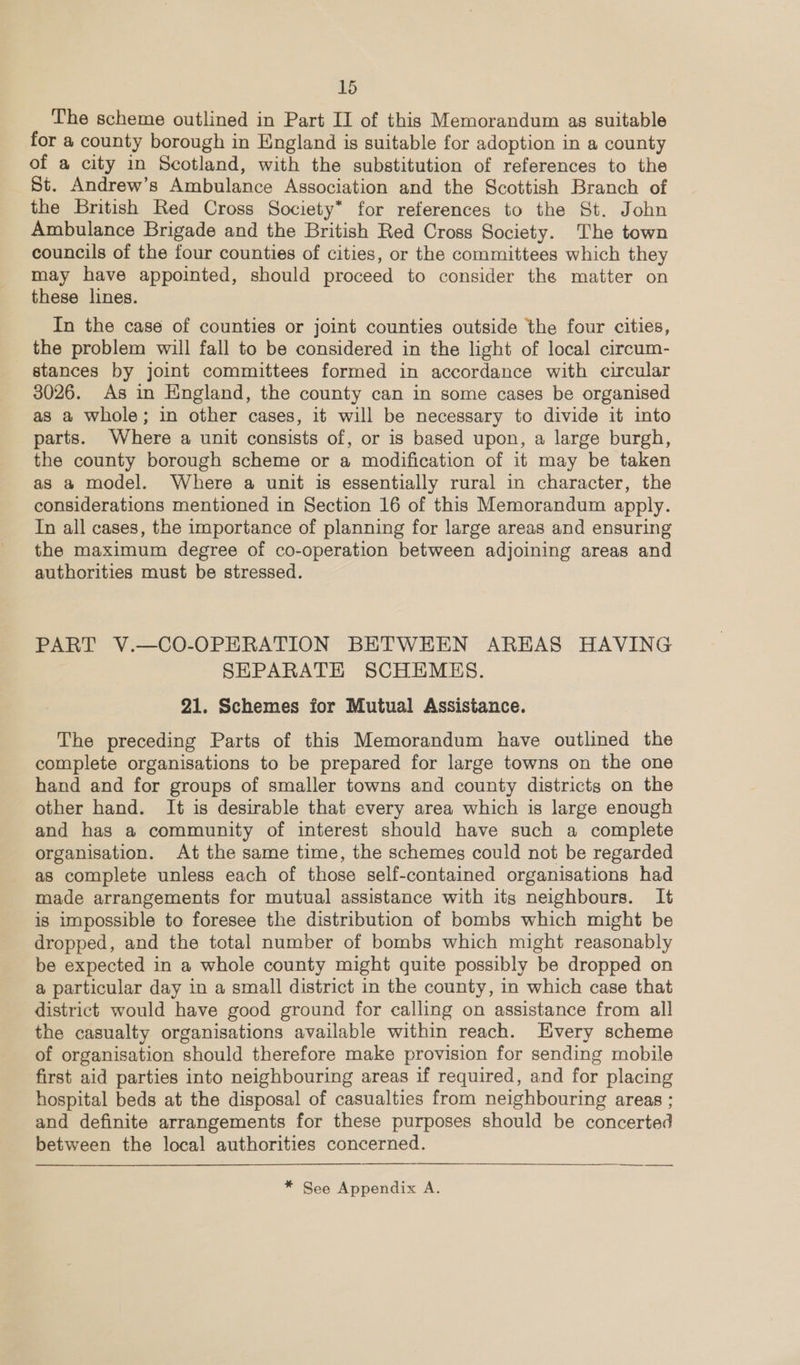 The scheme outlined in Part II of this Memorandum as suitable for a county borough in England is suitable for adoption in a county of a city in Scotland, with the substitution of references to the St. Andrew’s Ambulance Association and the Scottish Branch of the British Red Cross Society* for references to the St. John Ambulance Brigade and the British Red Cross Society. The town councils of the four counties of cities, or the committees which they may have appointed, should proceed to consider the matter on these lines. In the case of counties or joint counties outside the four cities, the problem will fall to be considered in the light of local circum- stances by joint committees formed in accordance with circular 3026. As in England, the county can in some cases be organised as a whole; in other cases, it will be necessary to divide it into parts. Where a unit consists of, or is based upon, a large burgh, the county borough scheme or a modification of it may be taken as a model. Where a unit is essentially rural in character, the considerations mentioned in Section 16 of this Memorandum apply. In all cases, the importance of planning for large areas and ensuring the maximum degree of co-operation between adjoining areas and authorities must be stressed. PART V.—CO-OPERATION BETWEEN AREAS HAVING SEPARATE SCHEMES. 21. Schemes for Mutual Assistance. The preceding Parts of this Memorandum have outlined the complete organisations to be prepared for large towns on the one hand and for groups of smaller towns and county districts on the other hand. It is desirable that every area which is large enough and has a community of interest should have such a complete organisation. At the same time, the schemes could not be regarded as complete unless each of those self-contained organisations had made arrangements for mutual assistance with its neighbours. It is impossible to foresee the distribution of bombs which might be dropped, and the total number of bombs which might reasonably be expected in a whole county might quite possibly be dropped on a particular day in a small district in the county, in which case that district would have good ground for calling on assistance from all the casualty organisations available within reach. Every scheme of organisation should therefore make provision for sending mobile first aid parties into neighbouring areas if required, and for placing hospital beds at the disposal of casualties from neighbouring areas ; and definite arrangements for these purposes should be concerted between the local authorities concerned. * See Appendix A.