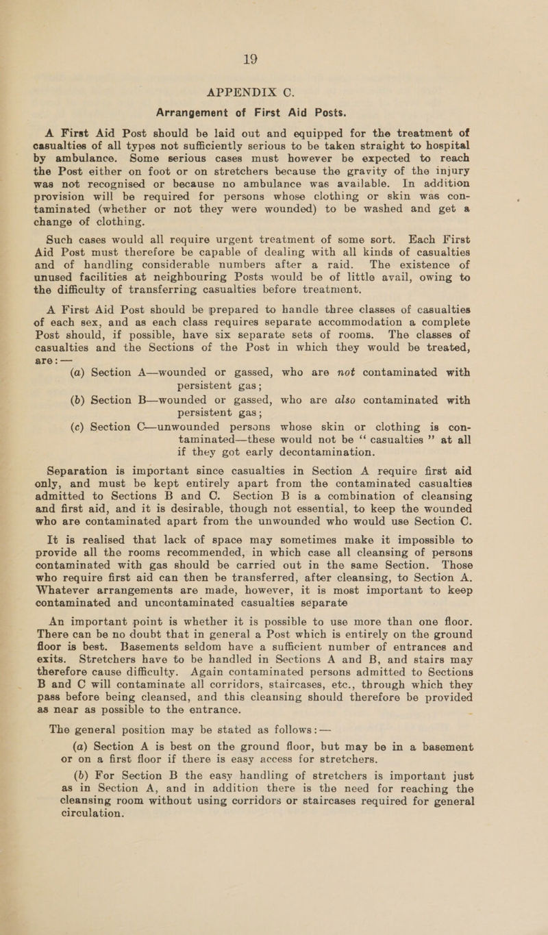 qa APPENDIX OC. Arrangement of First Aid Posts. A First Aid Post should be laid out and equipped for the treatment of casualties of all types not sufficiently serious to be taken straight to hospital by ambulance. Some serious cases must however be expected to reach the Post either on foot or on stretchers because the gravity of the injury was not recognised or because no ambulance was available. In addition provision will be required for persons whose clothing or skin was con- taminated (whether or not they were wounded) to be washed and get a change of clothing. Such cases would all require urgent treatment of some sort. Each First Aid Post must therefore be capable of dealing with all kinds of casualties and of handling considerable numbers after a raid. The existence of unused facilities at neighbouring Posts would be of little avail, owing to the difficulty of transferring casualties before treatment. A First Aid Post should be prepared to handle three classes of casualties of each sex, and as each class requires separate accommodation a complete Post should, if possible, have six separate sets of rooms. The classes of casualties and the Sections of the Post in which they would be treated, are:— (a) Section A—wounded or gassed, who are not contaminated with persistent gas; (b) Section B—wounded or gassed, who are also contaminated with persistent gas; (c) Section C—unwounded persons whose skin or clothing is con- taminated—these would not be ‘ casualties ” at all if they got early decontamination. Separation is important since casualties in Section A require first aid only, and must be kept entirely apart from the contaminated casualties admitted to Sections B and C. Section B is a combination of cleansing and first aid, and it is desirable, though not essential, to keep the wounded who are contaminated apart from the unwounded who would use Section C. It is realised that lack of space may sometimes make it impossible to provide all the rooms recommended, in which case all cleansing of persons contaminated with gas should be carried out in the same Section. Those who require first aid can then be transferred, after cleansing, to Section A. Whatever arrangements are made, however, it is most important to keep contaminated and uncontaminated casualties separate An important point is whether it is possible to use more than one floor. There can be no doubt that in general a Post which is entirely on the ground floor is best. Basements seldom have a sufficient number of entrances and exits. Stretchers have to be handled in Sections A and B, and stairs may therefore cause difficulty. Again contaminated persons admitted to Sections B and C will contaminate all corridors, staircases, etc., through which they pass before being cleansed, and this cleansing should therefore be provided as near as possible to the entrance. The general position may be stated as follows :— (a) Section A is best on the ground floor, but may be in a basement or on a first floor if there is easy access for stretchers. (b) For Section B the easy handling of stretchers is important just as in Section A, and in addition there is the need for reaching the cleansing room without using corridors or staircases required for general circulation.