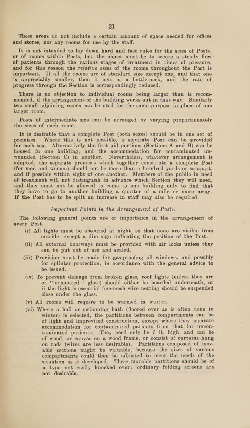 2] These areas do not include a certain amount of space needed for offices and stores, nor any rooms for use by the staff. It is not intended to lay down hard and fast rules for the sizes of Posts, or of rooms within Posts, but the object must be to secure a steady flow ° of patients through the various stages of treatment in times of pressure, and for this reason the relative sizes of the rooms throughout the Post is important. If all the rooms are of standard size except one, and that one is appreciably smaller, then it acts as a bottle-neck, and the rate of progress through the Section is correspondingly reduced. There is no objection to individual rooms being larger than is recom- mended, if the arrangement of the building works out in that way. Similarly two small adjoining rooms can be used for the same purpose in place of one larger room. Posts of intermediate size can be arranged by varying proportionately the sizes of each room. It is desirable that a complete Post (both sexes) should be in one set of premises. Where this is not possible, a separate Post can be provided for each sex. Alternatively the first aid portions (Sections A and B) can be housed in one building, and the accommodation for contaminated un- wounded (Section C) in another. Nevertheless, whatever arrangement is adopted, the separate premises which together constitute a complete Post (for men and women) should not be more than a hundred yards or 80 apart, and if possible within sight of one another. Members of the public in need of treatment will not distinguish in advance which Section they will need, and they must not be allowed to come to one building only to find that they have to go to another building a quarter of a mile or more away. If the Post has to be split an increase in staff may also be required. Important Points in the Arrangement of Posts. The following general points are of importance in the arrangement of every Post. (i) All lights must be obscured at night, so that none are visible from outside, except a dim sign indicating the position of the Post. (ii) All external doorways must be provided with air locks unless they can be put out of use and sealed. (iii) Provision must be made for gas-proofing all windows, and possibly for splinter protection, in accordance with the general advice to be issued. (iv) To prevent damage from broken glass, roof lights (unless they are of ‘‘ armoured ”’ glass) should either be boarded underneath, or if the light is essential fine-mesh wire netting should be suspended close under the glass. (v) All rooms will require to be warmed in winter. (vi) Where a hall or swimming bath (floored over as is often done in winter) is selected, the partitions between compartments can be of light and improvised construction, except where they separate accommodation for contaminated patients from that for uncon- taminated patients. They need only be 7 ft. high, and can be of wood, or canvas on a wood frame, or consist of curtains hung on rods (wires are less desirable). Partitions composed of mov- able sections might be valuable, because the sizes of various compartments could then be adjusted to meet the needs of the situation as it developed. These movable partitions should be of a type not easily knocked over: ordinary folding screens are not desirable.