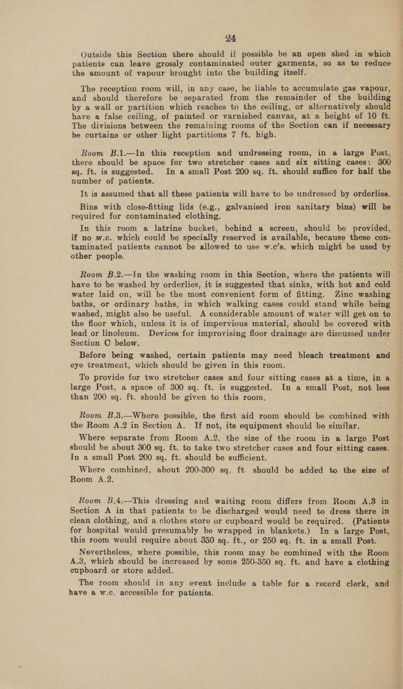 Outside this Section there should if possible be an open shed in which patients can leave grossly contaminated outer garments, so as to reduce the amount of vapour brought into the building itself. The reception room will, in any case, be liable to accumulate gas vapour, and should therefore be separated from the remainder of the building by a wall or partition which reaches to the ceiling, or alternatively should have a false ceiling, of painted or varnished canvas, at a height of 10 ft. The divisions between the remaining rooms of the Section can if necessary be curtains or other light partitions 7 ft. high. Room B.1.—In this reception and undressing room, in a large Post, there should be space for two stretcher cases and six sitting cases: 300 sq. ft. is suggested. In a small Post 200 sq. ft. should suffice for half the number of patients. It is assumed that all these patients will have to be undressed by orderlies. Bins with close-fitting lids (e.g., galvanised iron sanitary bins) will be required for contaminated clothing. In this room a latrine bucket, behind a screen, should be provided, if no w.c. which could be specially reserved is available, because these con- taminated patients cannot be allowed to use w.c’s. which might be used by other people. Room 8B.2.—In the washing room in this Section, where the patients will have to be washed by orderlies, it is suggested that sinks, with hot and cold water laid on, will be the most convenient form of fitting. Zine washing baths, or ordinary baths, in which walking cases could stand while being washed, might also be useful. A considerable amount of water will get on to the floor which, unless it is of impervious material, should be covered with lead or linoleum. Devices for improvising floor drainage are discussed under Section C below. Before being washed, certain patients may need bleach treatment and eye treatment, which should be given in this room. To provide for two stretcher cases and four sitting cases at a time, in a large Post, a space of 300 sq. ft. is suggested. In a small Post, not less than 200 sq. ft. should be given to this room, Room B.3.—Where possible, the first aid room should be combined with the Room A.2 in Section A. If not, its equipment should be similar. Where separate from Room A.2, the size of the room in a large Post should be about 300 sq. ft. to take two stretcher cases and four sitting cases. In a small] Post 200 sq. ft. should be sufficient. Where combined, about 200-300 sq. ft. should be added to the size of Room A.2. Koom 8,4.—This dressing and waiting room differs from Room A.3 in Section A in that patients to be discharged would need to dress there in clean clothing, and a clothes store or cupboard would be required. (Patients for hospital would presumably be wrapped in blankets.) In a large Post, this room would require about 350 sq. ft., or 250 sq. ft. in a small Post. Nevertheless, where possible, this room may be combined with the Room A.3, which should be increased by some 250-350 sq. ft. and have a clothing cupboard or store added. The room should in any event include a table for a record clerk, and have a w.c. accessible for patients.