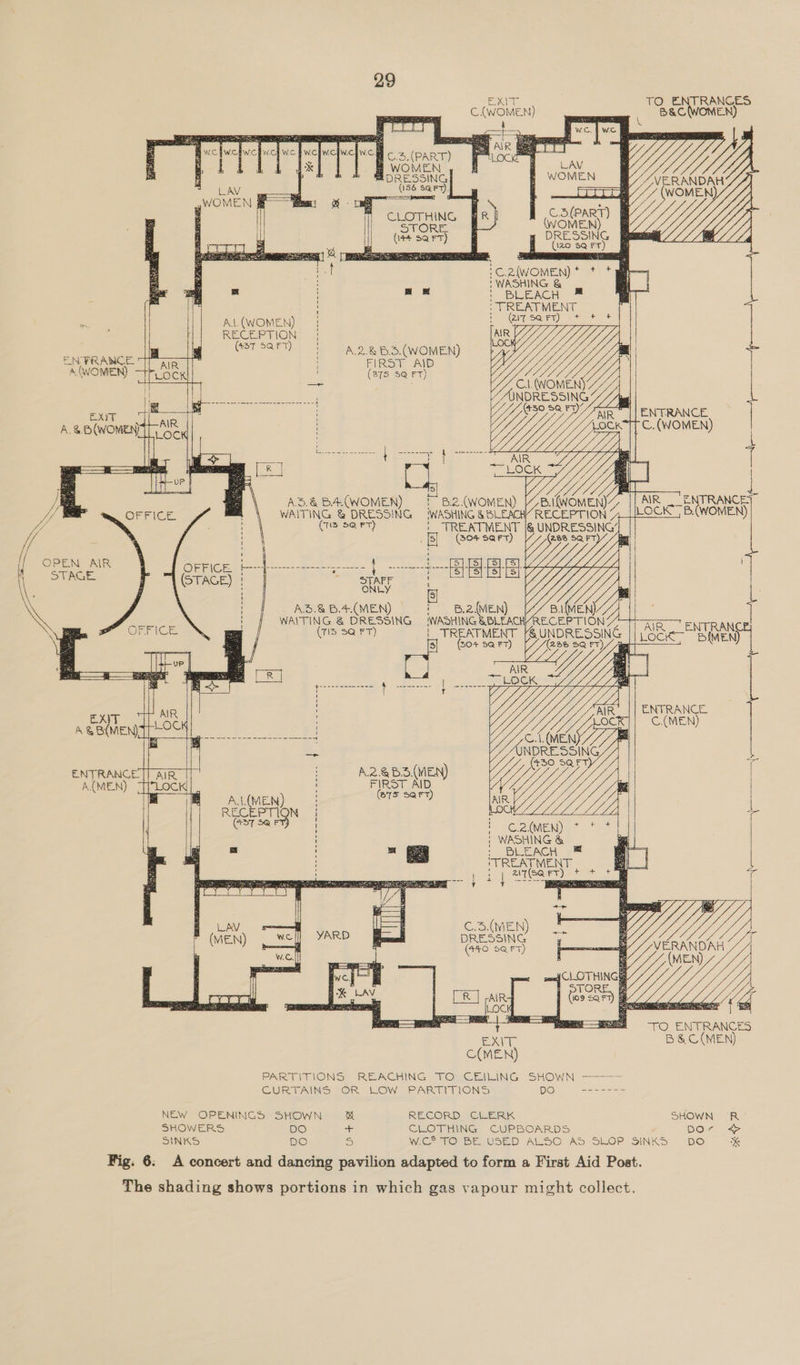 EN FRANCE A (WOMEN)      EXYT  A{MEN) NGNe TO ENTRANCES C.WOMEN) B&amp;aCWOMEN) 4             LAV G Yy to MONE VERANDAH Le 4 (WOMEN  Das   C3(PART) (WOMEN) DRESSING (120 8Q FT        e. EES f i                        i WASHING &amp; > t BLEACH # TREATMENT AL(WOMEN) | iy) RECEPTION | Ger sary) 2 SA 2&amp;5 WOMEN) | FIRST AID ey | eee CA. (WOMEN oS iat Dee) ye yyy || ENTRANCE C. (WOMEN)    5 LOCK YY         5.&amp; BA(WOMEN) ; B.2.(WOMEN) 7B. (WOMEN) AYR ENTRANCE IITING &amp; DRESSING ‘WASHING &amp; BLEACH RECEPTION 71 LOCK B.(WOMEN) ‘Gis 5@ FT) |_ TREATMENT |@ UNDRESSING’           (304 SQFT) yy 5Q FT Aa aes aes tsi fst fst s| Y Uy A3.&amp;B.4.(MEN) 6.2 (MEN) ea oe | WAITING &amp; DRESSING WASH) ING @BLEACHYRECEPTION (71d $Q FT) | TREATMENT [&amp; UNDRESSING || Go SMe Ny (50% 5Q FT) (238 SQ FT) // me ee Ying 4                  ENTRANCE | C.(MEN)      {    [piass SQFT V/ C.2.(MEN) * | WASHING &amp; : BLEACH TREATMENT = {| nl \ fea eee Ted erates A.2.@B3(MEN) FIRST AID (75 Sart)   A.1.(MEN) ee N     ‘                     +>  C.3.(MEN) DRESSING (440 S@ rT)         Wy ERANDAH es TO ENTRANCES eae B&amp;C(MEN)      _ AIR cae q 9 SQF      C(MEN) PARTITIONS REACHING TO CEILING SHOWN —-——— CURTAINS OR LOW PARTITIONS DO ------- NEW OPENINGS SHOWN end RECORD CLERK SHOWN R SHOWERS DO + CLOTHING CUPBOARDS DOr +} SINKS DO S WiG?TO BE USED AIS© AS SLOP SINKS Do x 6: A concert and dancing pavilion adapted to form a First Aid Post.
