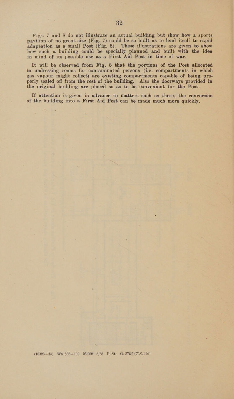 Figs. 7 and 8 do not illustrate an actual building but show how a sports pavilion of no great size (Fig. 7) could be so built as to lend itself to rapid adaptation as a small Post (Fig. 8). These illustrations are given to show how such a building could be specially planned and built with the idea in mind of its possible use as a First Aid Post in time of war. It will be observed from Fig. 8 that the portions of the Post allocated to undressing rooms for contaminated persons (i.e. compartments in which gas vapour might collect) are existing compartments capable of being pro- perly sealed off from the rest of the building. Also the doorways provided in the original building are placed so as to be convenient for the Post. If attention is given in advance to matters such as these, the conversion of the building into a First Aid Post can be made much more quickly. ~ (10323 —34) We. 835-102 25,000 6/38 P. St. G. 3735 (TS, 256)