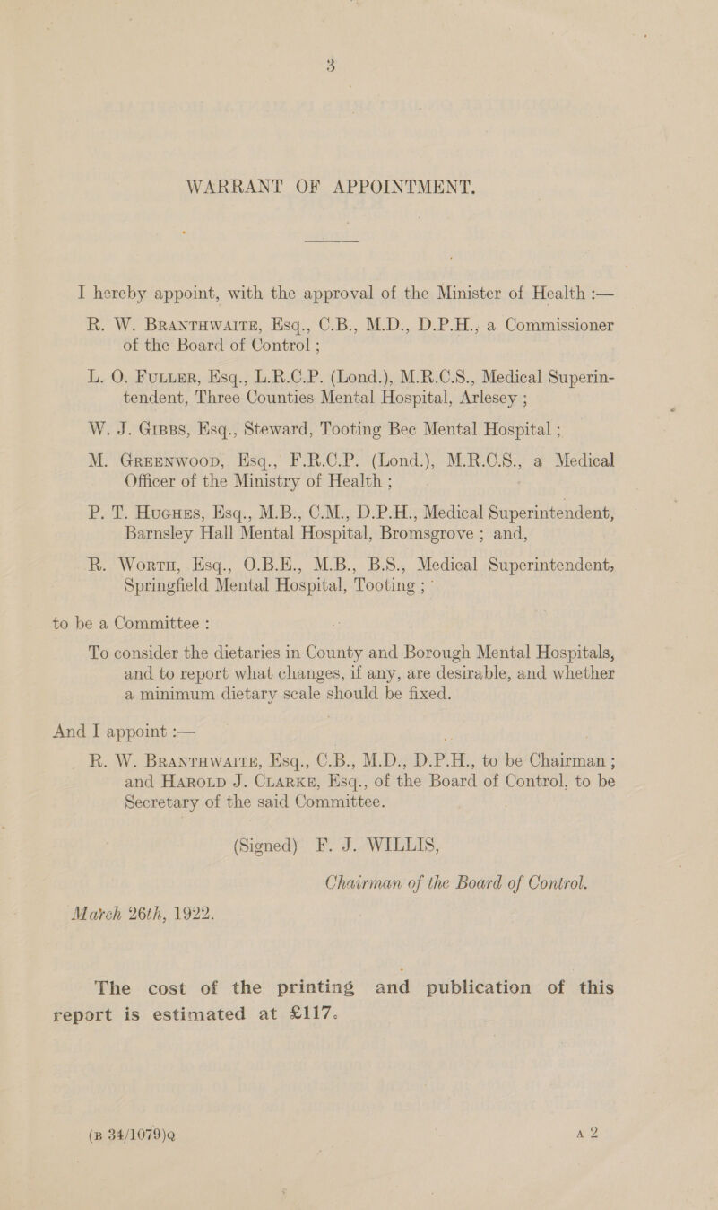 WARRANT OF APPOINTMENT. I hereby appoint, with the approval of the Minister of Health :— R. W. Brantuwairte, Esq., C.B., M.D., D.P.H., a Commissioner of the Board of Control ; L. O. Futuer, Esq., L.R.C.P. (Lond.), M.R.C.S., Medical Superin- tendent, Three Counties Mental Hospital, Arlesey ; W. J. Gress, Hsq., Steward, Tooting Bec Mental Hospital ; M. GREENWOOD, EHsq., F.R.C.P. (Lond.), M.R.C.S8., a Medical Officer of the Ministry of Health ; P. T. Hueues, Esq., M.B., C.M., D.P.H., Medical Superintendent, Barnsley Hall Mental Hospital, Bromsgrove ; and, R. Worts, Esq., O.B.E., M.B., B.S., Medical Superintendent, Springfield Mental Hospital, Tooting ; ° to be a Committee : To consider the dietaries in County and Borough Mental Hospitals, and to report what changes, if any, are desirable, and whether a minimum dietary scale should be fixed. And I appoint :— R. W. Branrawarre, Esq., C.B., M.D., D.P.H., to be Chairman ; and Haroup J. CLARKE, Esq., of the Board of Control, to be Secretary of the said Committee. . (Signed) F. J. WILLIS, Chawman of the Board of Control. March 26th, 1922. The cost of the printing and publication of this report is estimated at £117.