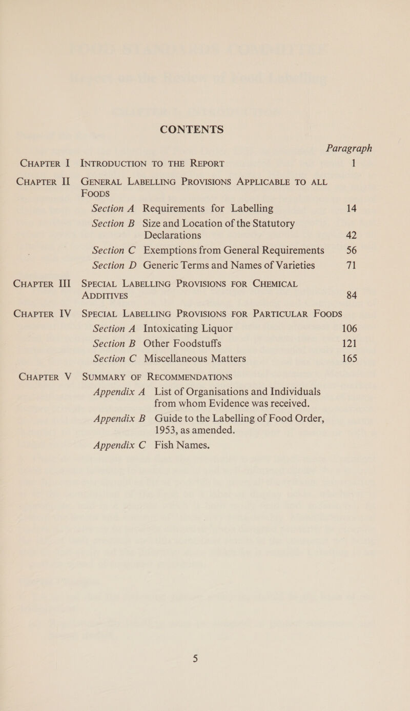 CONTENTS Paragraph CHAPTER I INTRODUCTION TO THE REPORT 1 CHAPTER IL GENERAL LABELLING PROVISIONS APPLICABLE TO ALL Foops Section A Requirements for Labelling 14 Section B Size and Location of the Statutory Declarations 42 Section C Exemptions from General Requirements 56 Section D Generic Terms and Names of Varieties WN CHAPTER III SPECIAL LABELLING PROVISIONS FOR CHEMICAL ADDITIVES 84 CHAPTER IV SPECIAL LABELLING PROVISIONS FOR PARTICULAR FOODS Section A Intoxicating Liquor 106 Section B Other Foodstuffs 121 Section C Miscellaneous Matters 165 CHAPTER V SUMMARY OF RECOMMENDATIONS Appendix A List of Organisations and Individuals from whom Evidence was received. Appendix B Guide to the Labelling of Food Order, 1953, as amended. Appendix C Fish Names.