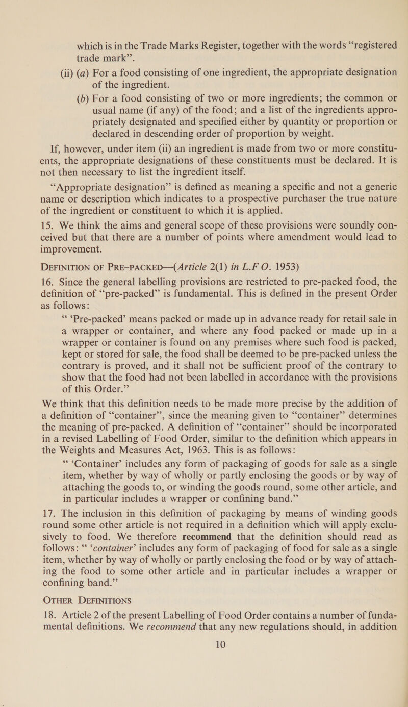 which is in the Trade Marks Register, together with the words “registered trade mark”’. (ii) (a) For a food consisting of one ingredient, the appropriate designation of the ingredient. (b) For a food consisting of two or more ingredients; the common or usual name (if any) of the food; and a list of the ingredients appro- priately designated and specified either by quantity or proportion or declared in descending order of proportion by weight. If, however, under item (ii) an ingredient is made from two or more constitu- ents, the appropriate designations of these constituents must be declared. It is not then necessary to list the ingredient itself. ‘“‘Appropriate designation” is defined as meaning a specific and not a generic name or description which indicates to a prospective purchaser the true nature of the ingredient or constituent to which it is applied. 15. We think the aims and general scope of these provisions were soundly con- ceived but that there are a number of points where amendment would lead to improvement. DEFINITION OF PRE-PACKED—(Article 2(1) in L.F O. 1953) 16. Since the general labelling provisions are restricted to pre-packed food, the definition of “‘pre-packed”’ is fundamental. This is defined in the present Order as follows: ‘* “Pre-packed’ means packed or made up in advance ready for retail sale in a wrapper or container, and where any food packed or made up in a wrapper or container is found on any premises where such food is packed, kept or stored for sale, the food shall be deemed to be pre-packed unless the contrary is proved, and it shall not be sufficient proof of the contrary to show that the food had not been labelled in accordance with the provisions of this Order.” We think that this definition needs to be made more precise by the addition of a definition of “‘container’’, since the meaning given to “container”? determines the meaning of pre-packed. A definition of “‘container”’ should be incorporated in a revised Labelling of Food Order, similar to the definition which appears in the Weights and Measures Act, 1963. This is as follows: “*“Container’ includes any form of packaging of goods for sale as a single item, whether by way of wholly or partly enclosing the goods or by way of attaching the goods to, or winding the goods round, some other article, and in particular includes a wrapper or confining band.” 17. The inclusion in this definition of packaging by means of winding goods round some other article is not required in a definition which will apply exclu- sively to food. We therefore recommend that the definition should read as follows: “‘ ‘container’ includes any form of packaging of food for sale as a single item, whether by way of wholly or partly enclosing the food or by way of attach- ing the food to some other article and in particular includes a wrapper or confining band.” OTHER DEFINITIONS 18. Article 2 of the present Labelling of Food Order contains a number of funda- mental definitions. We recommend that any new regulations should, in addition