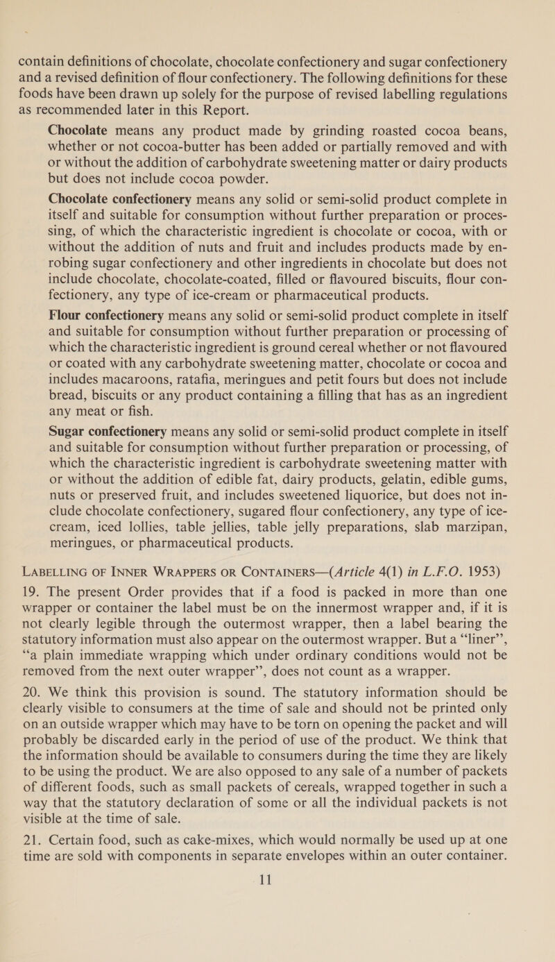 contain definitions of chocolate, chocolate confectionery and sugar confectionery and a revised definition of flour confectionery. The following definitions for these foods have been drawn up solely for the purpose of revised labelling regulations as recommended later in this Report. Chocolate means any product made by grinding roasted cocoa beans, whether or not cocoa-butter has been added or partially removed and with or without the addition of carbohydrate sweetening matter or dairy products but does not include cocoa powder. Chocolate confectionery means any solid or semi-solid product complete in itself and suitable for consumption without further preparation or proces- sing, of which the characteristic ingredient is chocolate or cocoa, with or without the addition of nuts and fruit and includes products made by en- robing sugar confectionery and other ingredients in chocolate but does not include chocolate, chocolate-coated, filled or flavoured biscuits, flour con- fectionery, any type of ice-cream or pharmaceutical products. Flour confectionery means any solid or semi-solid product complete in itself and suitable for consumption without further preparation or processing of which the characteristic ingredient is ground cereal whether or not flavoured or coated with any carbohydrate sweetening matter, chocolate or cocoa and includes macaroons, ratafia, meringues and petit fours but does not include bread, biscuits or any product containing a filling that has as an ingredient any meat or fish. Sugar confectionery means any solid or semi-solid product complete in itself and suitable for consumption without further preparation or processing, of which the characteristic ingredient is carbohydrate sweetening matter with or without the addition of edible fat, dairy products, gelatin, edible gums, nuts or preserved fruit, and includes sweetened liquorice, but does not in- clude chocolate confectionery, sugared flour confectionery, any type of ice- cream, iced lollies, table jellies, table jelly preparations, slab marzipan, meringues, or pharmaceutical products. LABELLING OF INNER WRAPPERS OR CONTAINERS—(A/rticle 4(1) in L.F.O. 1953) 19. The present Order provides that if a food is packed in more than one wrapper or container the label must be on the innermost wrapper and, if it is not clearly legible through the outermost wrapper, then a label bearing the statutory information must also appear on the outermost wrapper. But a “‘liner’’, “a plain immediate wrapping which under ordinary conditions would not be removed from the next outer wrapper’’, does not count as a wrapper. 20. We think this provision is sound. The statutory information should be clearly visible to consumers at the time of sale and should not be printed only on an outside wrapper which may have to be torn on opening the packet and will probably be discarded early in the period of use of the product. We think that the information should be available to consumers during the time they are likely to be using the product. We are also opposed to any sale of a number of packets of different foods, such as small packets of cereals, wrapped together in such a way that the statutory declaration of some or all the individual packets is not visible at the time of sale. 21. Certain food, such as cake-mixes, which would normally be used up at one time are sold with components in separate envelopes within an outer container.