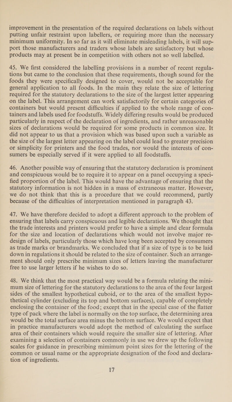 improvement in the presentation of the required declarations on labels without putting unfair restraint upon labellers, or requiring more than the necessary minimum uniformity. In so far as it will eliminate misleading labels, it will sup- port those manufacturers and traders whose labels are satisfactory but whose products may at present be in competition with others not so well labelled. 45. We first considered the labelling provisions in a number of recent regula- tions but came to the conclusion that these requirements, though sound for the foods they were specifically designed to cover, would not be acceptable for general application to all foods. In the main they relate the size of lettering required for the statutory declarations to the size of the largest letter appearing on the label. This arrangement can work satisfactorily for certain categories of containers but would present difficulties if applied to the whole range of con- tainers and labels used for foodstuffs. Widely differing results would be produced particularly in respect of the declaration of ingredients, and rather unreasonable sizes of declarations would be required for some products in common size. It did not appear to us that a provision which was based upon such a variable as the size of the largest letter appearing on the label could lead to greater precision or simplicity for printers and the food trades, nor would the interests of con- sumers be especially served if it were applied to all foodstuffs. 46. Another possible way of ensuring that the statutory declaration is prominent and conspicuous would be to require it to appear on a panel occupying a speci- fied proportion of the label. This would have the advantage of ensuring that the statutory information is not hidden in a mass of extraneous matter. However, we do not think that this is a procedure that we could recommend, partly because of the difficulties of interpretation mentioned in paragraph 43. 47. We have therefore decided to adopt a different approach to the problem of ensuring that labels carry conspicuous and legible declarations. We thought that the trade interests and printers would prefer to have a simple and clear formula for the size and location of declarations which would not involve major re- design of labels, particularly those which have long been accepted by consumers as trade marks or brandmarks. We concluded that if a size of type is to be laid down in regulations it should be related to the size of container. Such an arrange- ment should only prescribe minimum sizes of letters leaving the manufacturer free to use larger letters if he wishes to do so. 48. We think that the most practical way would be a formula relating the mini- mum size of lettering for the statutory declarations to the area of the four largest sides of the smallest hypothetical cuboid, or to the area of the smallest hypo- thetical cylinder (excluding its top and bottom surfaces), capable of completely enclosing the container of the food; except that in the special case of the flatter type of pack where the label is normally on the top surface, the determining area would be the total surface area minus the bottom surface. We would expect that in practice manufacturers would adopt the method of calculating the surface area of their containers which would require the smaller size of lettering. After examining a selection of containers commonly in use we drew up the following scales for guidance in prescribing mimimum point sizes for the lettering of the common or usual name or the appropriate designation of the food and declara- tion of ingredients. le