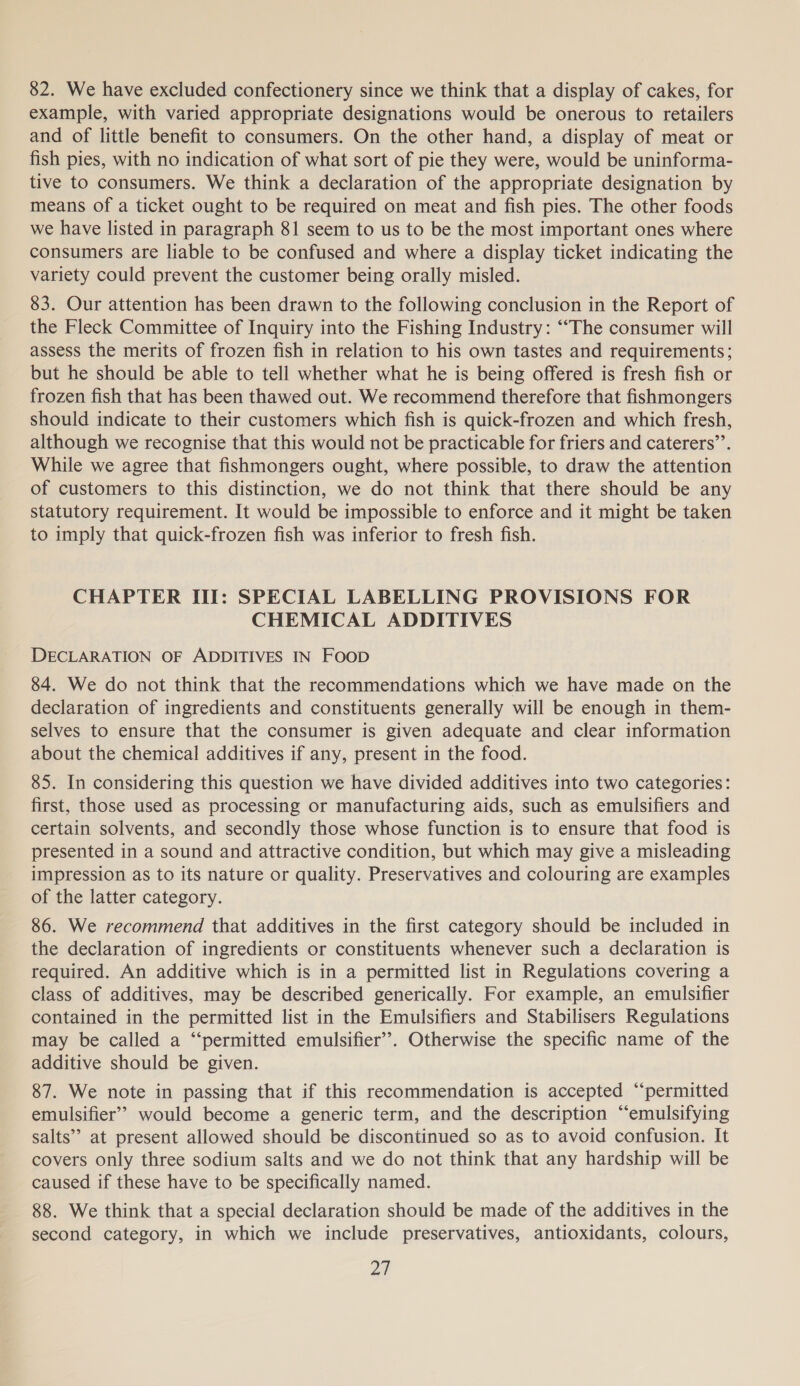 82. We have excluded confectionery since we think that a display of cakes, for example, with varied appropriate designations would be onerous to retailers and of little benefit to consumers. On the other hand, a display of meat or fish pies, with no indication of what sort of pie they were, would be uninforma- tive to consumers. We think a declaration of the appropriate designation by means of a ticket ought to be required on meat and fish pies. The other foods we have listed in paragraph 81 seem to us to be the most important ones where consumers are liable to be confused and where a display ticket indicating the variety could prevent the customer being orally misled. 83. Our attention has been drawn to the following conclusion in the Report of the Fleck Committee of Inquiry into the Fishing Industry: “The consumer will assess the merits of frozen fish in relation to his own tastes and requirements; but he should be able to tell whether what he is being offered is fresh fish or frozen fish that has been thawed out. We recommend therefore that fishmongers should indicate to their customers which fish is quick-frozen and which fresh, although we recognise that this would not be practicable for friers and caterers”’. While we agree that fishmongers ought, where possible, to draw the attention of customers to this distinction, we do not think that there should be any statutory requirement. It would be impossible to enforce and it might be taken to imply that quick-frozen fish was inferior to fresh fish. CHAPTER II: SPECIAL LABELLING PROVISIONS FOR CHEMICAL ADDITIVES DECLARATION OF ADDITIVES IN Foop 84. We do not think that the recommendations which we have made on the declaration of ingredients and constituents generally will be enough in them- selves to ensure that the consumer is given adequate and clear information about the chemical additives if any, present in the food. 85. In considering this question we have divided additives into two categories: first, those used as processing or manufacturing aids, such as emulsifiers and certain solvents, and secondly those whose function is to ensure that food is presented in a sound and attractive condition, but which may give a misleading impression as to its nature or quality. Preservatives and colouring are examples of the latter category. 86. We recommend that additives in the first category should be included in the declaration of ingredients or constituents whenever such a declaration is required. An additive which is in a permitted list in Regulations covering a class of additives, may be described generically. For example, an emulsifier contained in the permitted list in the Emulsifiers and Stabilisers Regulations may be called a “‘permitted emulsifier’. Otherwise the specific name of the additive should be given. 87. We note in passing that if this recommendation is accepted “‘permitted emulsifier’? would become a generic term, and the description “‘emulsifying salts’’ at present allowed should be discontinued so as to avoid confusion. It covers only three sodium salts and we do not think that any hardship will be caused if these have to be specifically named. 88. We think that a special declaration should be made of the additives in the second category, in which we include preservatives, antioxidants, colours,