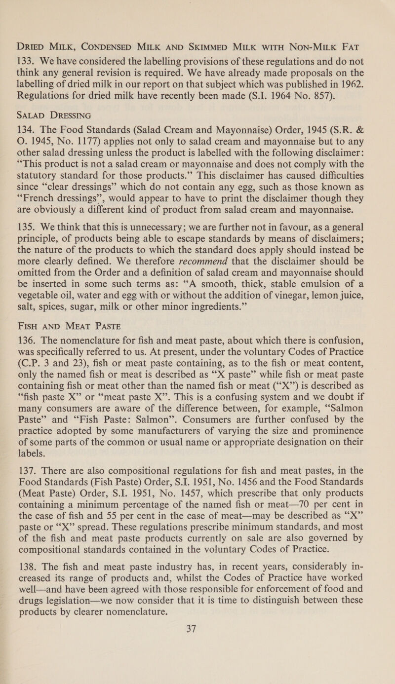 DriED MILK, CONDENSED MILK AND SKIMMED MILK WITH Non-MILK FAT 133. We have considered the labelling provisions of these regulations and do not think any general revision is required. We have already made proposals on the labelling of dried milk in our report on that subject which was published in 1942. Regulations for dried milk have recently been made (S.I. 1964 No. 857). SALAD DRESSING 134. The Food Standards (Salad Cream and Mayonnaise) Order, 1945 (S.R. &amp; O. 1945, No. 1177) applies not only to salad cream and mayonnaise but to any other salad dressing unless the product is labelled with the following disclaimer: “This product is not a salad cream or mayonnaise and does not comply with the statutory standard for those products.” This disclaimer has caused difficulties since “clear dressings’ which do not contain any egg, such as those known as “French dressings”, would appear to have to print the disclaimer though they are obviously a different kind of product from salad cream and mayonnaise. 135. We think that this is unnecessary; we are further not in favour, as a general principle, of products being able to escape standards by means of disclaimers; the nature of the products to which the standard does apply should instead be more clearly defined. We therefore recommend that the disclaimer should be omitted from the Order and a definition of salad cream and mayonnaise should be inserted in some such terms as: “A smooth, thick, stable emulsion of a vegetable oil, water and egg with or without the addition of vinegar, lemon juice, salt, spices, sugar, milk or other minor ingredients.” FISH AND MEAT PASTE 136. The nomenclature for fish and meat paste, about which there is confusion, was specifically referred to us. At present, under the voluntary Codes of Practice (C.P. 3 and 23), fish or meat paste containing, as to the fish or meat content, only the named fish or meat is described as ‘“‘X paste” while fish or meat paste containing fish or meat other than the named fish or meat (“‘X”’) is described as “fish paste X’’ or ““meat paste X’’. This is a confusing system and we doubt if many consumers are aware of the difference between, for example, “Salmon Paste” and “Fish Paste: Salmon’’. Consumers are further confused by the practice adopted by some manufacturers of varying the size and prominence of some parts of the common or usual name or appropriate designation on their labels. 137. There are also compositional regulations for fish and meat pastes, in the Food Standards (Fish Paste) Order, S.I. 1951, No. 1456 and the Food Standards (Meat Paste) Order, S.I. 1951, No. 1457, which prescribe that only products containing a minimum percentage of the named fish or meat—70 per cent in the case of fish and 55 per cent in the case of meat—may be described as “X”’ paste or ‘““X”’ spread. These regulations prescribe minimum standards, and most of the fish and meat paste products currently on sale are also governed by compositional standards contained in the voluntary Codes of Practice. 138. The fish and meat paste industry has, in recent years, considerably in- creased its range of products and, whilst the Codes of Practice have worked well—and have been agreed with those responsible for enforcement of food and drugs legislation—we now consider that it is time to distinguish between these products by clearer nomenclature. oT