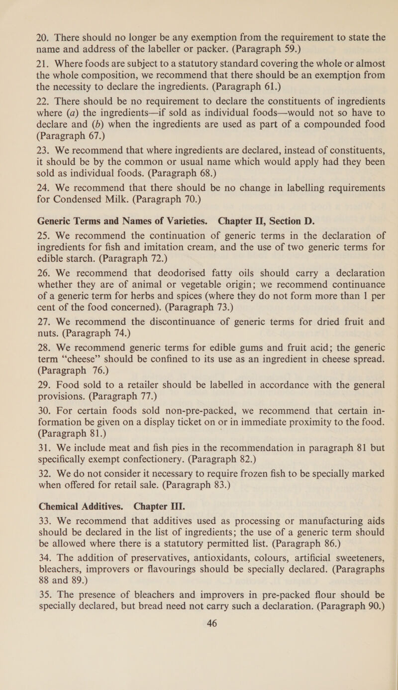 20. There should no longer be any exemption from the requirement to state the name and address of the labeller or packer. (Paragraph 59.) 21. Where foods are subject to a statutory standard covering the whole or almost the whole composition, we recommend that there should be an exemption from the necessity to declare the ingredients. (Paragraph 61.) 22. There should be no requirement to declare the constituents of ingredients where (a) the ingredients—if sold as individual foods—would not so have to declare and (5) when the ingredients are used as part of a compounded food (Paragraph 67.) 23. We recommend that where ingredients are declared, instead of constituents, it should be by the common or usual name which would apply had they been sold as individual foods. (Paragraph 68.) 24. We recommend that there should be no change in labelling requirements for Condensed Milk. (Paragraph 70.) Generic Terms and Names of Varieties. Chapter II, Section D. 25. We recommend the continuation of generic terms in the declaration of ingredients for fish and imitation cream, and the use of two generic terms for edible starch. (Paragraph 72.) 26. We recommend that deodorised fatty oils should carry a declaration whether they are of animal or vegetable origin; we recommend continuance of a generic term for herbs and spices (where they do not form more than 1 per cent of the food concerned). (Paragraph 73.) 27. We recommend the discontinuance of generic terms for dried fruit and nuts. (Paragraph 74.) 28. We recommend generic terms for edible gums and fruit acid; the generic term ‘‘cheese”’ should be confined to its use as an ingredient in cheese spread. (Paragraph 76.) 29. Food sold to a retailer should be labelled in accordance with the general provisions. (Paragraph 77.) 30. For certain foods sold non-pre-packed, we recommend that certain in- formation be given on a display ticket on or in immediate proximity to the food. (Paragraph 81.) 31. We include meat and fish pies in the recommendation in paragraph 81 but specifically exempt confectionery. (Paragraph 82.) 32. We do not consider it necessary to require frozen fish to be specially marked when offered for retail sale. (Paragraph 83.) Chemical Additives. Chapter II. 33. We recommend that additives used as processing or manufacturing aids should be declared in the list of ingredients; the use of a generic term should be allowed where there is a statutory permitted list. (Paragraph 86.) 34. The addition of preservatives, antioxidants, colours, artificial sweeteners, bleachers, improvers or flavourings should be specially declared. (Paragraphs 88 and 89.) 35. The presence of bleachers and improvers in pre-packed flour should be specially declared, but bread need not carry such a declaration. (Paragraph 90.)