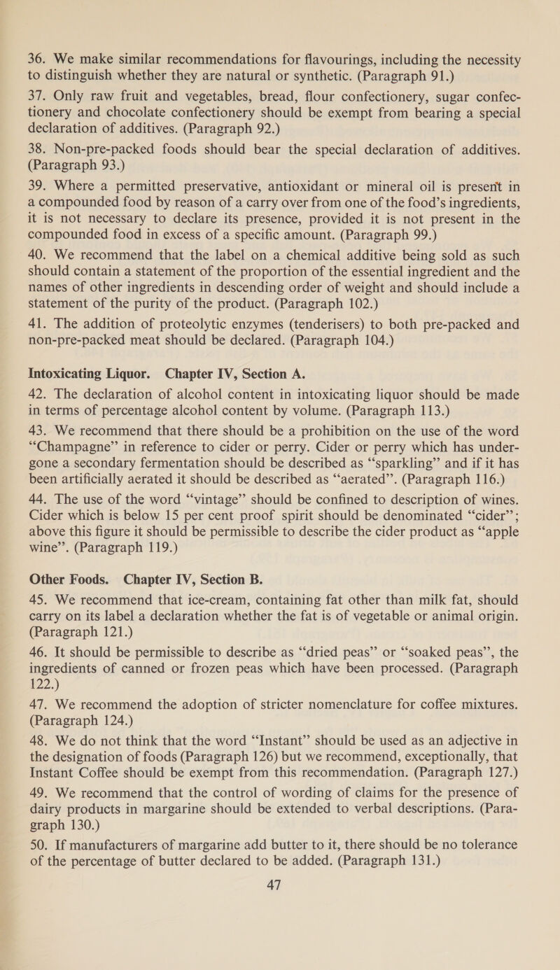 36. We make similar recommendations for flavourings, including the necessity to distinguish whether they are natural or synthetic. (Paragraph 91.) 37. Only raw fruit and vegetables, bread, flour confectionery, sugar confec- tionery and chocolate confectionery should be exempt from bearing a special declaration of additives. (Paragraph 92.) 38. Non-pre-packed foods should bear the special declaration of additives. (Paragraph 93.) 39. Where a permitted preservative, antioxidant or mineral oil is present in a compounded food by reason of a carry over from one of the food’s ingredients, it is not necessary to declare its presence, provided it is not present in the compounded food in excess of a specific amount. (Paragraph 99.) 40. We recommend that the label on a chemical additive being sold as such should contain a statement of the proportion of the essential ingredient and the names of other ingredients in descending order of weight and should include a statement of the purity of the product. (Paragraph 102.) 41. The addition of proteolytic enzymes (tenderisers) to both pre-packed and non-pre-packed meat should be declared. (Paragraph 104.) Intoxicating Liquor. Chapter IV, Section A. 42. The declaration of alcohol content in intoxicating liquor should be made in terms of percentage alcohol content by volume. (Paragraph 113.) 43. We recommend that there should be a prohibition on the use of the word “Champagne” in reference to cider or perry. Cider or perry which has under- gone a secondary fermentation should be described as “‘sparkling’’ and if it has been artificially aerated it should be described as “‘aerated”’. (Paragraph 116.) 44. The use of the word “‘vintage’”’ should be confined to description of wines. Cider which is below 15 per cent proof spirit should be denominated “‘cider’’; above this figure it should be permissible to describe the cider product as “apple wine’. (Paragraph 119.) Other Foods. Chapter IV, Section B. 45. We recommend that ice-cream, containing fat other than milk fat, should carry on its label a declaration whether the fat is of vegetable or animal origin. (Paragraph 121.) 46. It should be permissible to describe as “‘dried peas” or “‘soaked peas’’, the ingredients of canned or frozen peas which have been processed. (Paragraph #22.) 47. We recommend the adoption of stricter nomenclature for coffee mixtures. (Paragraph 124.) 48. We do not think that the word “Instant” should be used as an adjective in the designation of foods (Paragraph 126) but we recommend, exceptionally, that Instant Coffee should be exempt from this recommendation. (Paragraph 127.) 49. We recommend that the control of wording of claims for the presence of dairy products in margarine should be extended to verbal descriptions. (Para- graph 130.) 50. If manufacturers of margarine add butter to it, there should be no tolerance of the percentage of butter declared to be added. (Paragraph 131.)