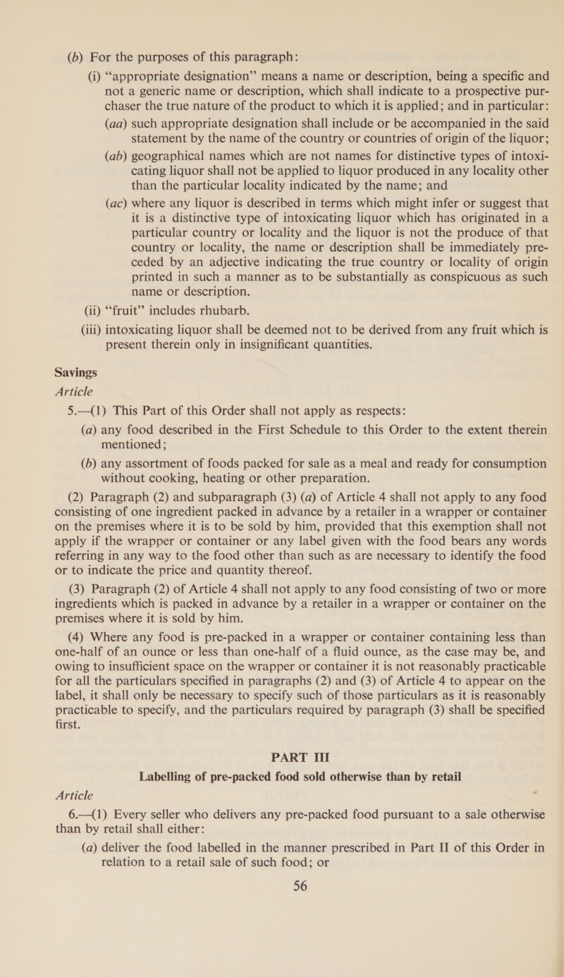 (6) For the purposes of this paragraph: (i) ‘appropriate designation” means a name or description, being a specific and not a generic name or description, which shall indicate to a prospective pur- chaser the true nature of the product to which it is applied; and in particular: (aa) such appropriate designation shall include or be accompanied in the said statement by the name of the country or countries of origin of the liquor; (ab) geographical names which are not names for distinctive types of intoxi- cating liquor shall not be applied to liquor produced in any locality other than the particular locality indicated by the name; and (ac) where any liquor is described in terms which might infer or suggest that it is a distinctive type of intoxicating liquor which has originated in a particular country or locality and the liquor is not the produce of that country or locality, the name or description shall be immediately pre- ceded by an adjective indicating the true country or locality of origin printed in such a manner as to be substantially as conspicuous as such name or description. (ii) “fruit” includes rhubarb. (iii) intoxicating liquor shall be deemed not to be derived from any fruit which is present therein only in insignificant quantities. Savings Article 5.—(1) This Part of this Order shall not apply as respects: (a) any food described in the First Schedule to this Order to the extent therein mentioned; (b) any assortment of foods packed for sale as a meal and ready for consumption without cooking, heating or other preparation. (2) Paragraph (2) and subparagraph (3) (a) of Article 4 shall not apply to any food consisting of one ingredient packed in advance by a retailer in a wrapper or container on the premises where it is to be sold by him, provided that this exemption shall not apply if the wrapper or container or any label given with the food bears any words referring in any way to the food other than such as are necessary to identify the food or to indicate the price and quantity thereof. (3) Paragraph (2) of Article 4 shall not apply to any food consisting of two or more ingredients which is packed in advance by a retailer in a wrapper or container on the premises where it is sold by him. (4) Where any food is pre-packed in a wrapper or container containing less than one-half of an ounce or less than one-half of a fluid ounce, as the case may be, and owing to insufficient space on the wrapper or container it is not reasonably practicable for all the particulars specified in paragraphs (2) and (3) of Article 4 to appear on the label, it shall only be necessary to specify such of those particulars as it is reasonably practicable to specify, and the particulars required by paragraph (3) shall be specified first. PART III Labelling of pre-packed food sold otherwise than by retail Article 6.—(1) Every seller who delivers any pre-packed food pursuant to a sale otherwise than by retail shall either: (a) deliver the food labelled in the manner prescribed in Part II of this Order in relation to a retail sale of such food; or