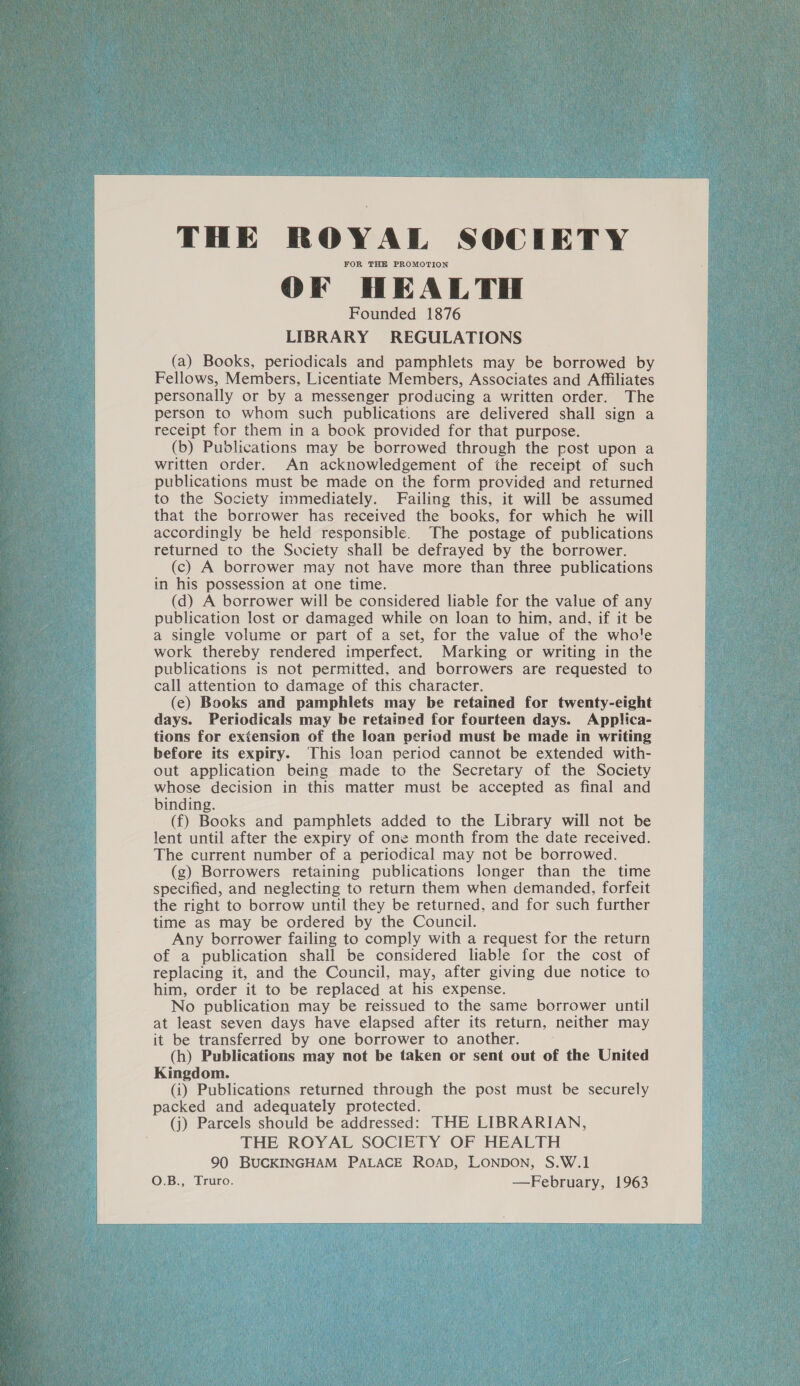  THE ROYAL SOCIETY FOR THE PROMOTION OF HEALTH Founded 1876 LIBRARY REGULATIONS (a) Books, periodicals and pamphlets may be borrowed by Fellows, Members, Licentiate Members, Associates and Affiliates personally or by a messenger producing a written order. The person to whom such publications are delivered shall sign a receipt for them in a book provided for that purpose. (b) Publications may be borrowed through the post upon a written order. An acknowledgement of the receipt of such publications must be made on the form provided and returned to the Society immediately. Failing this, it will be assumed that the borrower has received the books, for which he will accordingly be held responsible. The postage of publications returned to the Society shall be defrayed by the borrower. (c) A borrower may not have more than three publications in his possession at one time. (d) A borrower will be considered liable for the value of any publication lost or damaged while on loan to him, and, if it be a single volume or part of a set, for the value of the whole work thereby rendered imperfect. Marking or writing in the publications is not permitted, and borrowers are requested to call attention to damage of this character. (e) Books and pamphlets may be retained for twenty-eight days. Periodicals may be retained for fourteen days. Applica- tions for extension of the loan period must be made in writing before its expiry. This loan period cannot be extended with- out application being made to the Secretary of the Society whose decision in this matter must be accepted as final and binding. (f) Books and pamphlets added to the Library will not be lent until after the expiry of one month from the date received. The current number of a periodical may not be borrowed. (g) Borrowers retaining publications longer than the time specified, and neglecting to return them when demanded, forfeit the right to borrow until they be returned, and for such further time as may be ordered by the Council. Any borrower failing to comply with a request for the return of a publication shall be considered liable for the cost of replacing it, and the Council, may, after giving due notice to him, order it to be replaced at his expense. No publication may be reissued to the same borrower until at least seven days have elapsed after its return, neither may it be transferred by one borrower to another. (h) Publications may not be taken or sent out of the United Kingdom. (i) Publications returned through the post must be securely packed and adequately protected. (j) Parcels should be addressed: THE LIBRARIAN, THE ROYAL SOCIETY OF HEALTH 90 BUCKINGHAM PALACE ROAD, LONDON, S.W.1   