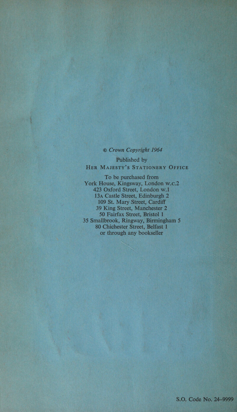 Published by HER MAJESTY’S STATIONERY OFFICE To be purchased from York House, Kingsway, London w.c.2 423 Oxford Street, London w.i 13a Castle Street, Edinburgh 2 109 St. Mary Street, Cardiff 39 King Street, Manchester 2 50 Fairfax Street, Bristol 1 35 Smallbrook, Ringway, Birmingham 5 80 Chichester Street, Belfast 1 or through any bookseller S.0. Code No. 24-9999