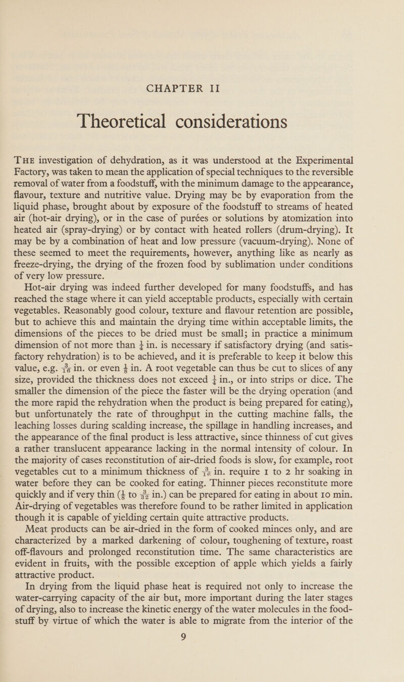 CHAPTER II Theoretical considerations THE investigation of dehydration, as it was understood at the Experimental Factory, was taken to mean the application of special techniques to the reversible removal of water from a foodstuff, with the minimum damage to the appearance, flavour, texture and nutritive value. Drying may be by evaporation from the liquid phase, brought about by exposure of the foodstuff to streams of heated air (hot-air drying), or in the case of purées or solutions by atomization into heated air (spray-drying) or by contact with heated rollers (drum-drying). It may be by a combination of heat and low pressure (vacuum-drying). None of these seemed to meet the requirements, however, anything like as nearly as freeze-drying, the drying of the frozen food by sublimation under conditions of very low pressure. Hot-air drying was indeed further developed for many foodstuffs, and has reached the stage where it can yield acceptable products, especially with certain vegetables. Reasonably good colour, texture and flavour retention are possible, but to achieve this and maintain the drying time within acceptable limits, the dimensions of the pieces to be dried must be small; in practice a minimum dimension of not more than + in. is necessary if satisfactory drying (and satis- factory rehydration) is to be achieved, and it is preferable to keep it below this value, e.g. #3 in. or even 4 in. A root vegetable can thus be cut to slices of any size, provided the thickness does not exceed }in., or into strips or dice. The smaller the dimension of the piece the faster will be the drying operation (and the more rapid the rehydration when the product is being prepared for eating), but unfortunately the rate of throughput in the cutting machine falls, the leaching losses during scalding increase, the spillage in handling increases, and the appearance of the final product is less attractive, since thinness of cut gives a rather translucent appearance lacking in the normal intensity of colour. In the majority of cases reconstitution of air-dried foods is slow, for example, root vegetables cut to a minimum thickness of 44 in. require I to 2 hr soaking in water before they can be cooked for eating. Thinner pieces reconstitute more quickly and if very thin (4 to s% in.) can be prepared for eating in about 10 min. Air-drying of vegetables was therefore found to be rather limited in application though it is capable of yielding certain quite attractive products. Meat products can be air-dried in the form of cooked minces only, and are characterized by a marked darkening of colour, toughening of texture, roast off-flavours and prolonged reconstitution time. The same characteristics are evident in fruits, with the possible exception of apple which yields a fairly attractive product. In drying from the liquid phase heat is required not only to increase the water-carrying capacity of the air but, more important during the later stages of drying, also to increase the kinetic energy of the water molecules in the food- stuff by virtue of which the water is able to migrate from the interior of the o