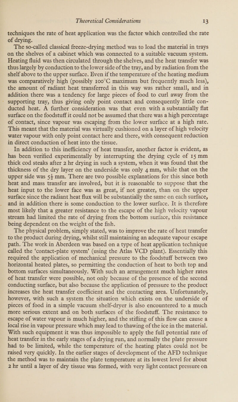 techniques the rate of heat application was the factor which controlled the rate of drying. The so-called classical freeze-drying method was to load the material in trays on the shelves of a cabinet which was connected to a suitable vacuum system. Heating fluid was then circulated through the shelves, and the heat transfer was thus largely by conduction to the lower side of the tray, and by radiation from the shelf above to the upper surface. Even if the temperature of the heating medium was comparatively high (possibly 100°C maximum but frequently much less), the amount of radiant heat transferred in this way was rather small, and in addition there was a tendency for large pieces of food to curl away from the supporting tray, thus giving only point contact and consequently little con- ducted heat. A further consideration was that even with a substantially flat surface on the foodstuff it could not be assumed that there was a high percentage of contact, since vapour was escaping from the lower surface at a high rate. This meant that the material was virtually cushioned on a layer of high velocity water vapour with only point contact here and there, with consequent reduction in direct conduction of heat into the tissue. In addition to this inefficiency of heat transfer, another factor is evident, as has been verified experimentally by interrupting the drying cycle of 15 mm thick cod steaks after 2 hr drying in such a system, when it was found that the thickness of the dry layer on the underside was only 4 mm, while that on the upper side was 54 mm. There are two possible explanations for this since both heat and mass transfer are involved, but it is reasonable to suppose that the heat input to the lower face was as great, if not greater, than on the upper surface since the radiant heat flux will be substantially the seme on each surface, and in addition there is some conduction to the lower surface. It is therefore most likely that a greater resistance to the escape of the high velocity vapour stream had limited the rate of drying from the bottom suriace, this resistance being dependent on the weight of the fish. The physical problem, simply stated, was to improve the rate of heat transfer to the product during drying, whilst still maintaining an adequate vapour escape path. The work in Aberdeen was based on a type of heat application technique called the ‘contact-plate system’ (using the Atlas VCD plant). Essentially this required the application of mechanical pressure to the foodstuff between two horizontal heated plates, so permitting the conduction of heat to both top and bottom surfaces simultaneously. With such an arrangement much higher rates of heat transfer were possible, not only because of the presence of the second conducting surface, but also because the application of pressure to the product increases the heat transfer coefficient and the contacting area. Unfortunately, however, with such a system the situation which exists on the underside of _ pieces of food in a simple vacuum shelf-dryer is also encountered to a much more serious extent and on both surfaces of the foodstuff. The resistance to escape of water vapour is much higher, and the stifling of this flow can cause a local rise in vapour pressure which may lead to thawing of the ice in the material. With such equipment it was thus impossible to apply the full potential rate of heat transfer in the early stages of a drying run, and normally the plate pressure had to be limited, while the temperature of the heating plates could not be raised very quickly. In the earlier stages of development of the AFD technique the method was to maintain the plate temperature at its lowest level for about 2 hr until a layer of dry tissue was formed, with very light contact pressure on