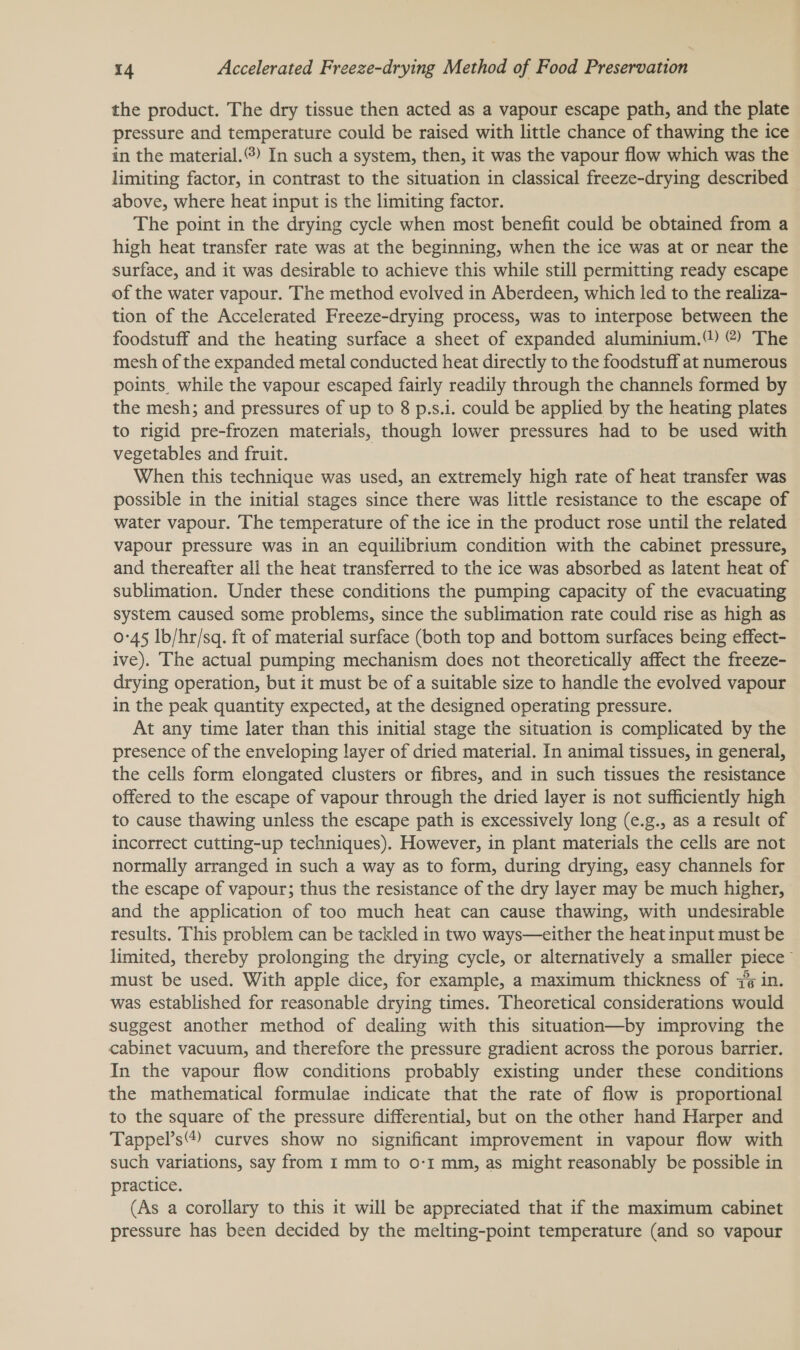 the product. The dry tissue then acted as a vapour escape path, and the plate pressure and temperature could be raised with little chance of thawing the ice in the material.) In such a system, then, it was the vapour flow which was the limiting factor, in contrast to the situation in classical freeze-drying described above, where heat input is the limiting factor. The point in the drying cycle when most benefit could be obtained from a high heat transfer rate was at the beginning, when the ice was at or near the surface, and it was desirable to achieve this while still permitting ready escape of the water vapour. The method evolved in Aberdeen, which led to the realiza- tion of the Accelerated Freeze-drying process, was to interpose between the foodstuff and the heating surface a sheet of expanded aluminium.) @) The mesh of the expanded metal conducted heat directly to the foodstuff at numerous points while the vapour escaped fairly readily through the channels formed by the mesh; and pressures of up to 8 p.s.i. could be applied by the heating plates to rigid pre-frozen materials, though lower pressures had to be used with vegetables and fruit. When this technique was used, an extremely high rate of heat transfer was possible in the initial stages since there was little resistance to the escape of water vapour. The temperature of the ice in the product rose until the related vapour pressure was in an equilibrium condition with the cabinet pressure, and thereafter all the heat transferred to the ice was absorbed as latent heat of sublimation. Under these conditions the pumping capacity of the evacuating system caused some problems, since the sublimation rate could rise as high as 0°45 lb/hr/sq. ft of material surface (both top and bottom surfaces being effect- ive). The actual pumping mechanism does not theoretically affect the freeze- drying operation, but it must be of a suitable size to handle the evolved vapour in the peak quantity expected, at the designed operating pressure. At any time later than this initial stage the situation is complicated by the presence of the enveloping layer of dried material. In animal tissues, in general, the cells form elongated clusters or fibres, and in such tissues the resistance offered to the escape of vapour through the dried layer is not sufficiently high to cause thawing unless the escape path is excessively long (e.g., as a result of incorrect cutting-up techniques). However, in plant materials the cells are not normally arranged in such a way as to form, during drying, easy channels for the escape of vapour; thus the resistance of the dry layer may be much higher, and the application of too much heat can cause thawing, with undesirable results. This problem can be tackled in two ways—either the heat input must be limited, thereby prolonging the drying cycle, or alternatively a smaller piece must be used. With apple dice, for example, a maximum thickness of 7 in. was established for reasonable drying times. Theoretical considerations would suggest another method of dealing with this situation—by improving the cabinet vacuum, and therefore the pressure gradient across the porous barrier. In the vapour flow conditions probably existing under these conditions the mathematical formulae indicate that the rate of flow is proportional to the square of the pressure differential, but on the other hand Harper and Tappel’s® curves show no significant improvement in vapour flow with such variations, say from I mm to 0-I mm, as might reasonably be possible in practice. (As a corollary to this it will be appreciated that if the maximum cabinet pressure has been decided by the melting-point temperature (and so vapour