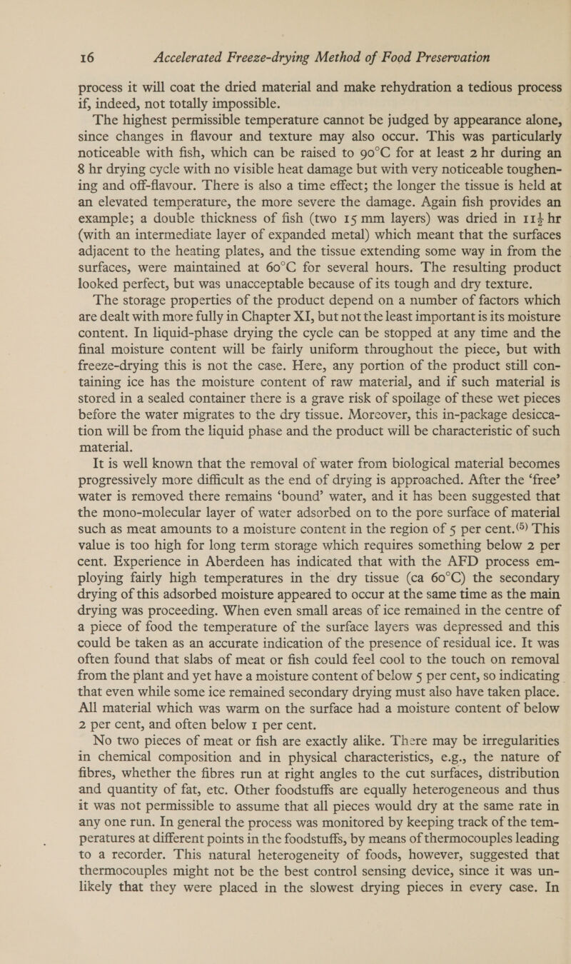 process it will coat the dried material and make rehydration a tedious process if, indeed, not totally impossible. The highest permissible temperature cannot be judged by appearance alone, since changes in flavour and texture may also occur. This was particularly noticeable with fish, which can be raised to 90°C for at least 2 hr during an 8 hr drying cycle with no visible heat damage but with very noticeable toughen- ing and off-flavour. There is also a time effect; the longer the tissue is held at an elevated temperature, the more severe the damage. Again fish provides an example; a double thickness of fish (two 15 mm layers) was dried in 114 hr (with an intermediate layer of expanded metal) which meant that the surfaces adjacent to the heating plates, and the tissue extending some way in from the surfaces, were maintained at 60°C for several hours. The resulting product looked perfect, but was unacceptable because of its tough and dry texture. The storage properties of the product depend on a number of factors which are dealt with more fully in Chapter XI, but not the least important is its moisture content. In liquid-phase drying the cycle can be stopped at any time and the final moisture content will be fairly uniform throughout the piece, but with freeze-drying this is not the case. Here, any portion of the product still con- taining ice has the moisture content of raw material, and if such material is stored in a sealed container there is a grave risk of spoilage of these wet pieces before the water migrates to the dry tissue. Moreover, this in-package desicca- tion will be from the liquid phase and the product will be characteristic of such material. It is well known that the removal of water from biological material becomes progressively more difficult as the end of drying is approached. After the ‘free’ water is removed there remains ‘bound’ water, and it has been suggested that the mono-molecular layer of water adsorbed on to the pore surface of material such as meat amounts to a moisture content in the region of 5 per cent.) This value is too high for long term storage which requires something below 2 per cent. Experience in Aberdeen has indicated that with the AFD process em- ploying fairly high temperatures in the dry tissue (ca 60°C) the secondary drying of this adsorbed moisture appeared to occur at the same time as the main drying was proceeding. When even small areas of ice remained in the centre of a piece of food the temperature of the surface layers was depressed and this could be taken as an accurate indication of the presence of residual ice. It was often found that slabs of meat or fish could feel cool to the touch on removal from the plant and yet have a moisture content of below § per cent, so indicating | that even while some ice remained secondary drying must also have taken place. All material which was warm on the surface had a moisture content of below 2 per cent, and often below 1 per cent. No two pieces of meat or fish are exactly alike. There may be irregularities in chemical composition and in physical characteristics, e.g., the nature of fibres, whether the fibres run at right angles to the cut surfaces, distribution and quantity of fat, etc. Other foodstuffs are equally heterogeneous and thus it was not permissible to assume that all pieces would dry at the same rate in any one run. In general the process was monitored by keeping track of the tem- peratures at different points in the foodstuffs, by means of thermocouples leading to a recorder. This natural heterogeneity of foods, however, suggested that thermocouples might not be the best control sensing device, since it was un- likely that they were placed in the slowest drying pieces in every case. In