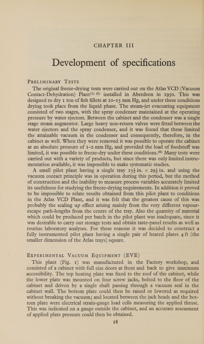 CHAPTER III Development of specifications PRELIMINARY TESTS The original freeze-drying tests were carried out on the Atlas VCD, (Vacuum Contact-Dehydration) Plant®) @) installed in Aberdeen in 1950. This was designed to dry 1 ton of fish fillets at 10-15 mm Hg, and under these conditions drying took place from the liquid phase. The steam-jet evacuating equipment consisted of two stages, with the spray condenser maintained at the operating pressure by water ejectors. Between the cabinet and the condenser was a single stage steam augmentor. Large heavy non-return valves were fitted between the water ejectors and the spray condenser, and it was found that these limited the attainable vacuum in the condenser and consequently, therefore, in the cabinet as well. When they were removed it was possible to operate the cabinet at an absolute pressure of 1-2 mm Hg, and provided the load of foodstuff was limited, it was possible to freeze-dry under these conditions.) Many tests were carried out with a variety of products, but since there was only limited instru- mentation available, it was impossible to make systematic studies. A small pilot plant having a single tray 1541in. x 2941n. and using the vacuum contact principle was in operation during this period, but the method of construction and the inability to measure process variables accurately limited its usefulness for studying the freeze-drying requirements. In addition it proved to be impossible to relate results obtained from this pilot plant to conditions in the Atlas VCD Plant, and it was felt that the greatest cause of this was probably the scaling up effect arising mainly from the very different vapour- escape path-lengths from the centre of the tray. Also the quantity of material which could be produced per batch in the pilot plant was inadequate, since it was desirable to carry out storage tests and obtain taste-panel results as well as routine laboratory analyses. For these reasons it was decided to construct a fully instrumented pilot plant having a single pair of heated plates 4 ft (the smaller dimension of the Atlas trays) square. EXPERIMENTAL VACUUM EQUIPMENT (EVE) This plant (Fig. 1) was manufactured in the Factory workshop, and consisted of a cabinet with full size doors at front and back to give maximum accessibility. The top heating plate was fixed to the roof of the cabinet, while the lower plate was mounted on four screw jacks, bolted to the floor of the cabinet and driven by a single shaft passing through a vacuum seal in the cabinet wall. The bottom plate could then be raised or lowered as required without breaking the vacuum; and located between the jack heads and the bot- tom plate were electrical strain-gauge load cells measuring the applied thrust. This was indicated on a gauge outside the cabinet, and an accurate assessment of applied plate pressure could then be obtained.