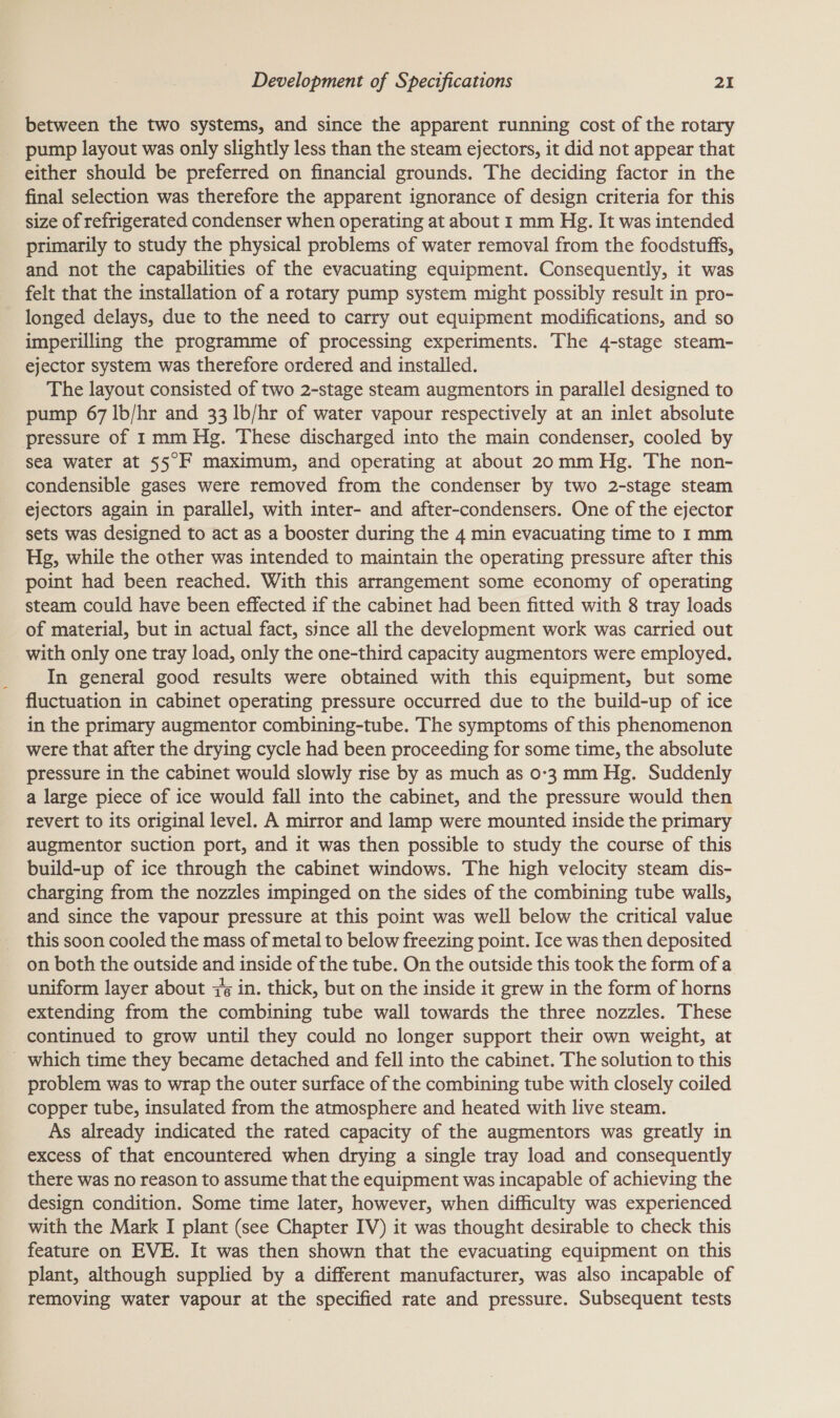 between the two systems, and since the apparent running cost of the rotary _ pump layout was only slightly less than the steam ejectors, it did not appear that either should be preferred on financial grounds. The deciding factor in the final selection was therefore the apparent ignorance of design criteria for this size of refrigerated condenser when operating at about 1 mm Hg. It was intended primarily to study the physical problems of water removal from the foodstuffs, and not the capabilities of the evacuating equipment. Consequently, it was felt that the installation of a rotary pump system might possibly result in pro- longed delays, due to the need to carry out equipment modifications, and so imperilling the programme of processing experiments. The 4-stage steam- ejector system was therefore ordered and installed. The layout consisted of two 2-stage steam augmentors in parallel designed to pump 67 lb/hr and 33 lb/hr of water vapour respectively at an inlet absolute pressure of 1mm Hg. These discharged into the main condenser, cooled by sea water at 55°F maximum, and operating at about 20mm Hg. The non- condensible gases were removed from the condenser by two 2-stage steam ejectors again in parallel, with inter- and after-condensers. One of the ejector sets was designed to act as a booster during the 4 min evacuating time to I mm Hg, while the other was intended to maintain the operating pressure after this point had been reached. With this arrangement some economy of operating steam could have been effected if the cabinet had been fitted with 8 tray loads of material, but in actual fact, since all the development work was carried out with only one tray load, only the one-third capacity augmentors were employed. In general good results were obtained with this equipment, but some fluctuation in cabinet operating pressure occurred due to the build-up of ice in the primary augmentor combining-tube. The symptoms of this phenomenon were that after the drying cycle had been proceeding for some time, the absolute pressure in the cabinet would slowly rise by as much as 0-3 mm Hg. Suddenly a large piece of ice would fall into the cabinet, and the pressure would then revert to its original level. A mirror and lamp were mounted inside the primary augmentor suction port, and it was then possible to study the course of this build-up of ice through the cabinet windows. The high velocity steam dis- charging from the nozzles impinged on the sides of the combining tube walls, and since the vapour pressure at this point was well below the critical value this soon cooled the mass of metal to below freezing point. Ice was then deposited on both the outside and inside of the tube. On the outside this took the form of a uniform layer about 7¢ in. thick, but on the inside it grew in the form of horns extending from the combining tube wall towards the three nozzles. These continued to grow until they could no longer support their own weight, at _ which time they became detached and fell into the cabinet. The solution to this problem was to wrap the outer surface of the combining tube with closely coiled copper tube, insulated from the atmosphere and heated with live steam. As already indicated the rated capacity of the augmentors was greatly in excess of that encountered when drying a single tray load and consequently there was no reason to assume that the equipment was incapable of achieving the design condition. Some time later, however, when difficulty was experienced with the Mark I plant (see Chapter IV) it was thought desirable to check this feature on EVE. It was then shown that the evacuating equipment on this plant, although supplied by a different manufacturer, was also incapable of removing water vapour at the specified rate and pressure. Subsequent tests