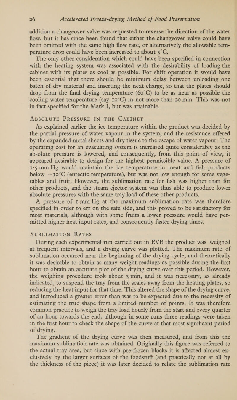addition a changeover valve was requested to reverse the direction of the water — flow, but it has since been found that either the changeover valve could have been omitted with the same high flow rate, or alternatively the allowable tem- perature drop could have been increased to about 5°C. The only other consideration which could have been specified in connection with the heating system was associated with the desirability of loading the cabinet with its plates as cool as possible. For shift operation it would have been essential that there should be minimum delay between unloading one batch of dry material and inserting the next charge, so that the plates should drop from the final drying temperature (60°C) to be as near as possible the cooling water temperature (say 10°C) in not more than 20 min. This was not in fact specified for the Mark I, but was attainable. ABSOLUTE PRESSURE IN THE CABINET As explained earlier the ice temperature within the product was decided by the partial pressure of water vapour in the system, and the resistance offered by the expanded metal sheets and dry tissue to the escape of water vapour. The operating cost for an evacuating system is increased quite considerably as the absolute pressure is lowered, and consequently, from this point of view, it appeared desirable to design for the highest permissible value. A pressure of 1-5 mm Hg would maintain the ice temperature in meat and fish products below — 10°C (eutectic temperature), but was not low enough for some vege- tables and fruit. However, the sublimation rate for fish was higher than for other products, and the steam ejector system was thus able to produce lower absolute pressures with the same tray load of these other products. A pressure of 1 mm Hg at the maximum sublimation rate was therefore specified in order to err on the safe side, and this proved to be satisfactory for most materials, although with some fruits a lower pressure would have per- mitted higher heat input rates, and consequently faster drying times. SUBLIMATION RATES During each experimental run carried out in EVE the product was weighed at frequent intervals, and a drying curve was plotted. The maximum rate of sublimation occurred near the beginning of the drying cycle, and theoretically it was desirable to obtain as many weight readings as possible during the first hour to obtain an accurate plot of the drying curve over this period. However, the weighing procedure took about 3 min, and it was necessary, as already indicated, to suspend the tray from the scales away from the heating plates, so reducing the heat input for that time. This altered the shape of the drying curve, and introduced a greater error than was to be expected due to the necessity of estimating the true shape from a limited number of points. It was therefore common practice to weigh the tray load hourly from the start and every quarter of an hour towards the end, although in some runs three readings were taken in the first hour to check the shape of the curve at that most significant period of drying. The gradient of the drying curve was then measured, and from this the maximum sublimation rate was obtained. Originally this figure was referred to the actual tray area, but since with pre-frozen blocks it is affected almost ex- clusively by the larger surfaces of the foodstuff (and practically not at all by the thickness of the piece) it was later decided to relate the sublimation rate