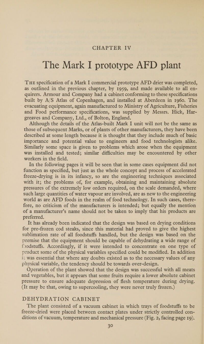 CHAPTER IV The Mark I prototype AFD plant THE specification of a Mark I commercial prototype AFD drier was completed, as outlined in the previous chapter, by 1959, and made available to all en- quirers. Armour and Company had a cabinet conforming to these specifications built by A/S Atlas of Copenhagen, and installed at Aberdeen in 1960. The evacuating equipment, again manufactured to Ministry of Agriculture, Fisheries and Food performance specifications, was supplied by Messrs. Hick, Har- greaves and Company, Ltd., of Bolton, England. Although the details of the Atlas-built Mark I unit will not be the same as those of subsequent Marks, or of plants of other manufacturers, they have been described at some length because it is thought that they include much of basic importance and potential value to engineers and food technologists alike. Similarly some space is given to problems which arose when the equipment was installed and tested; similar difficulties may be encountered by other workers in the field. In the following pages it will be seen that in some cases equipment did not function as specified, but just as the whole concept and process of accelerated freeze-drying is in its infancy, so are the engineering techniques associated with it; the problems of, for example, obtaining and maintaining absolute pressures of the extremely low orders required, on the scale demanded, where such large quantities of water vapour are involved, are as new to the engineering world as are AFD foods in the realm of food technology. In such cases, there- fore, no criticism of the manufacturers is intended; but equally the mention of a manufacturer’s name should not be taken to imply that his products are preferred. It has already been indicated that the design was based on drying conditions for pre-frozen cod steaks, since this material had proved to give the highest sublimation rate of all foodstuffs handled, but the design was based on the premise that the equipment should be capable of dehydrating a wide range of foodstuffs. Accordingly, if it were intended to concentrate on one type of product some of the physical variables specified could be modified. In addition it was essential that where any doubts existed as to the necessary values of any physical variable, the tendency should be towards over-design. Operation of the plant showed that the design was successful with all meats and vegetables, but it appears that some fruits require a lower absolute cabinet pressure to ensure adequate depression of flesh temperature during drying. (It may be that, owing to supercooling, they were never truly frozen.) DEHYDRATION CABINET The plant consisted of a vacuum cabinet in which trays of foodstuffs to be freeze-dried were placed between contact plates under strictly controlled con- ditions of vacuum, temperature and mechanical pressure (Fig. 2; facing page 19).