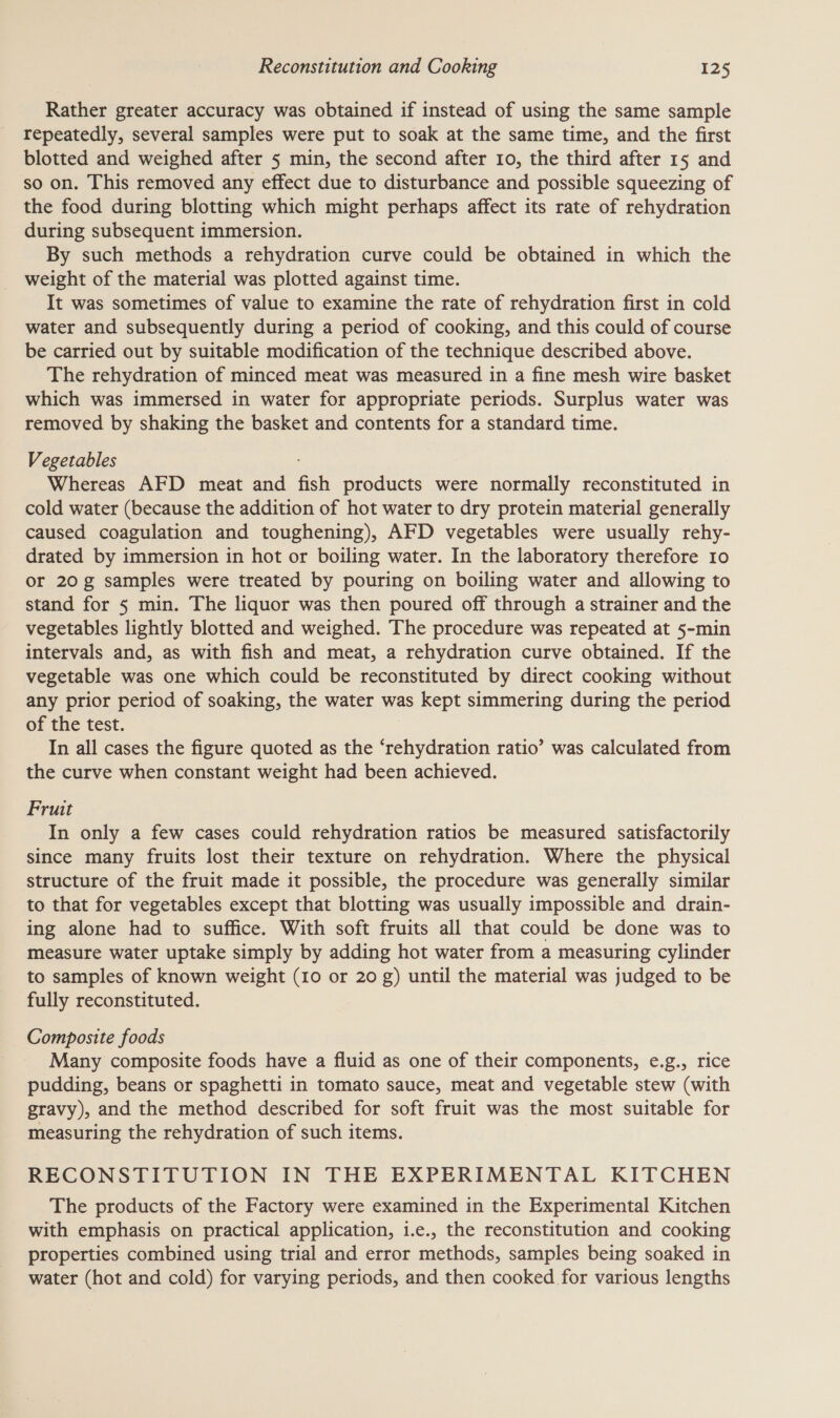 Rather greater accuracy was obtained if instead of using the same sample repeatedly, several samples were put to soak at the same time, and the first blotted and weighed after 5 min, the second after 10, the third after 15 and so on. This removed any effect due to disturbance and possible squeezing of the food during blotting which might perhaps affect its rate of rehydration during subsequent immersion. By such methods a rehydration curve could be obtained in which the weight of the material was plotted against time. It was sometimes of value to examine the rate of rehydration first in cold water and subsequently during a period of cooking, and this could of course be carried out by suitable modification of the technique described above. The rehydration of minced meat was measured in a fine mesh wire basket which was immersed in water for appropriate periods. Surplus water was removed by shaking the basket and contents for a standard time. Vegetables Whereas AFD meat and fish products were normally reconstituted in cold water (because the addition of hot water to dry protein material generally caused coagulation and toughening), AFD vegetables were usually rehy- drated by immersion in hot or boiling water. In the laboratory therefore 10 or 20g samples were treated by pouring on boiling water and allowing to stand for § min. The liquor was then poured off through a strainer and the vegetables lightly blotted and weighed. The procedure was repeated at 5-min intervals and, as with fish and meat, a rehydration curve obtained. If the vegetable was one which could be reconstituted by direct cooking without any prior period of soaking, the water was kept simmering during the period of the test. In all cases the figure quoted as the ‘rehydration ratio’ was calculated from the curve when constant weight had been achieved. Fruit In only a few cases could rehydration ratios be measured satisfactorily since many fruits lost their texture on rehydration. Where the physical structure of the fruit made it possible, the procedure was generally similar to that for vegetables except that blotting was usually impossible and drain- ing alone had to suffice. With soft fruits all that could be done was to measure water uptake simply by adding hot water from a measuring cylinder to samples of known weight (10 or 20 g) until the material was judged to be fully reconstituted. Composite foods Many composite foods have a fluid as one of their components, e.g., rice pudding, beans or spaghetti in tomato sauce, meat and vegetable stew (with gravy), and the method described for soft fruit was the most suitable for measuring the rehydration of such items. RECONSTITUTION IN THE EXPERIMENTAL KITCHEN The products of the Factory were examined in the Experimental Kitchen with emphasis on practical application, 1.e., the reconstitution and cooking properties combined using trial and error methods, samples being soaked in water (hot and cold) for varying periods, and then cooked for various lengths