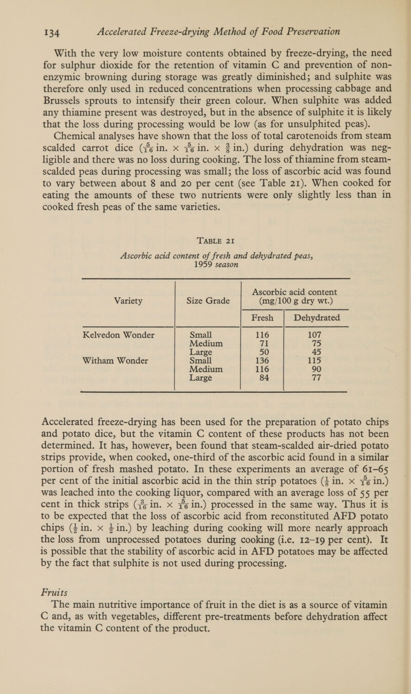 With the very low moisture contents obtained by freeze-drying, the need for sulphur dioxide for the retention of vitamin C and prevention of non- enzymic browning during storage was greatly diminished; and sulphite was therefore only used in reduced concentrations when processing cabbage and Brussels sprouts to intensify their green colour. When sulphite was added any thiamine present was destroyed, but in the absence of sulphite it is likely that the loss during processing would be low (as for unsulphited peas). Chemical analyses have shown that the loss of total carotenoids from steam scalded carrot dice (gin. x #gin. x 3in.) during dehydration was neg- ligible and there was no loss during cooking. The loss of thiamine from steam- scalded peas during processing was small; the loss of ascorbic acid was found to vary between about 8 and 20 per cent (see Table 21). When cooked for eating the amounts of these two nutrients were only slightly less than in cooked fresh peas of the same varieties. TABLE 21 Ascorbic acid content of fresh and dehydrated peas, 1959 season Ascorbic acid content Variety Size Grade (mg/100 g dry wt.) Fresh Dehydrated Kelvedon Wonder Small 116 107 Medium ua 75 Large 50 45 Witham Wonder Small 136 115 Medium 116 90 Large 84 a  Accelerated freeze-drying has been used for the preparation of potato chips and potato dice, but the vitamin C content of these products has not been determined. It has, however, been found that steam-scalded air-dried potato strips provide, when cooked, one-third of the ascorbic acid found in a similar portion of fresh mashed potato. In these experiments an average of 61-65 per cent of the initial ascorbic acid in the thin strip potatoes (fin. x 76 in.) was leached into the cooking liquor, compared with an average loss of 55 per cent in thick strips (3; in. x #in.) processed in the same way. Thus it is to be expected that the loss of ascorbic acid from reconstituted AFD potato chips (4in. x 4in.) by leaching during cooking will more nearly approach the loss from unprocessed potatoes during cooking (i.e. 12-19 per cent). It is possible that the stability of ascorbic acid in AFD potatoes may be affected by the fact that sulphite is not used during processing. Fruits The main nutritive importance of fruit in the diet is as a source of vitamin C and, as with vegetables, different pre-treatments before dehydration affect the vitamin C content of the product.