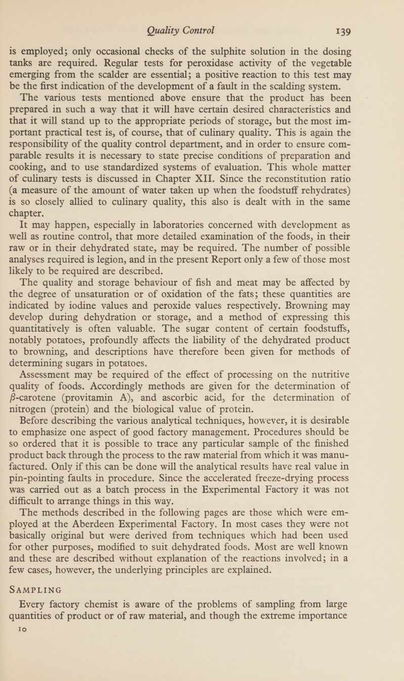 is employed; only occasional checks of the sulphite solution in the dosing tanks are required. Regular tests for peroxidase activity of the vegetable emerging from the scalder are essential; a positive reaction to this test may be the first indication of the development of a fault in the scalding system. The various tests mentioned above ensure that the product has been prepared in such a way that it will have certain desired characteristics and that it will stand up to the appropriate periods of storage, but the most im- portant practical test is, of course, that of culinary quality. This is again the responsibility of the quality control department, and in order to ensure com- parable results it is necessary to state precise conditions of preparation and cooking, and to use standardized systems of evaluation. This whole matter of culinary tests is discussed in Chapter XII. Since the reconstitution ratio (a measure of the amount of water taken up when the foodstuff rehydrates) is so Closely allied to culinary quality, this also is dealt with in the same chapter. It may happen, especially in laboratories concerned with development as well as routine control, that more detailed examination of the foods, in their raw or in their dehydrated state, may be required. The number of possible analyses required is legion, and in the present Report only a few of those most likely to be required are described. The quality and storage behaviour of fish and meat may be affected by the degree of unsaturation or of oxidation of the fats; these quantities are indicated by iodine values and peroxide values respectively. Browning may develop during dehydration or storage, and a method of expressing this quantitatively is often valuable. The sugar content of certain foodstuffs, notably potatoes, profoundly affects the liability of the dehydrated product to browning, and descriptions have therefore been given for methods of determining sugars in potatoes. Assessment may be required of the effect of processing on the nutritive quality of foods. Accordingly methods are given for the determination of f-carotene (provitamin A), and ascorbic acid, for the determination of nitrogen (protein) and the biological value of protein. Before describing the various analytical techniques, however, it is desirable to emphasize one aspect of good factory management. Procedures should be so ordered that it is possible to trace any particular sample of the finished product back through the process to the raw material from which it was manu- factured. Only if this can be done will the analytical results have real value in pin-pointing faults in procedure. Since the accelerated freeze-drying process was carried out as a batch process in the Experimental Factory it was not difficult to arrange things in this way. _ The methods described in the following pages are those which were em- ployed at the Aberdeen Experimental Factory. In most cases they were not basically original but were derived from techniques which had been used for other purposes, modified to suit dehydrated foods. Most are well known and these are described without explanation of the reactions involved; in a few cases, however, the underlying principles are explained. SAMPLING Every factory chemist is aware of the problems of sampling from large quantities of product or of raw material, and though the extreme importance Io