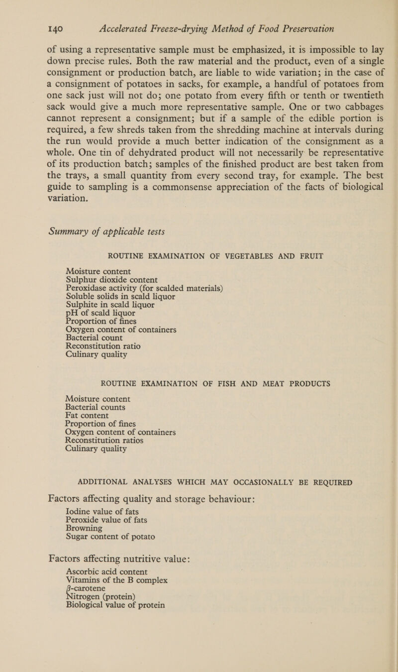 of using a representative sample must be emphasized, it is impossible to lay down precise rules. Both the raw material and the product, even of a single consignment or production batch, are liable to wide variation; in the case of a consignment of potatoes in sacks, for example, a handful of potatoes from one sack just will not do; one potato from every fifth or tenth or twentieth sack would give a much more representative sample. One or two cabbages cannot represent a consignment; but if a sample of the edible portion is required, a few shreds taken from the shredding machine at intervals during the run would provide a much better indication of the consignment as a whole. One tin of dehydrated product will not necessarily be representative of its production batch; samples of the finished product are best taken from the trays, a small quantity from every second tray, for example. The best guide to sampling is a commonsense appreciation of the facts of biological variation. Summary of applicable tests ROUTINE EXAMINATION OF VEGETABLES AND FRUIT Moisture content Sulphur dioxide content Peroxidase activity (for scalded materials) Soluble solids in scald liquor Sulphite in scald liquor pH of scald liquor Proportion of fines Oxygen content of containers Bacterial count Reconstitution ratio Culinary quality ROUTINE EXAMINATION OF FISH AND MEAT PRODUCTS Moisture content Bacterial counts Fat content Proportion of fines Oxygen content of containers Reconstitution ratios Culinary quality ADDITIONAL ANALYSES WHICH MAY OCCASIONALLY BE REQUIRED Factors affecting quality and storage behaviour: Iodine value of fats Peroxide value of fats Browning Sugar content of potato Factors affecting nutritive value: Ascorbic acid content Vitamins of the B complex -carotene itrogen (protein) Biological value of protein