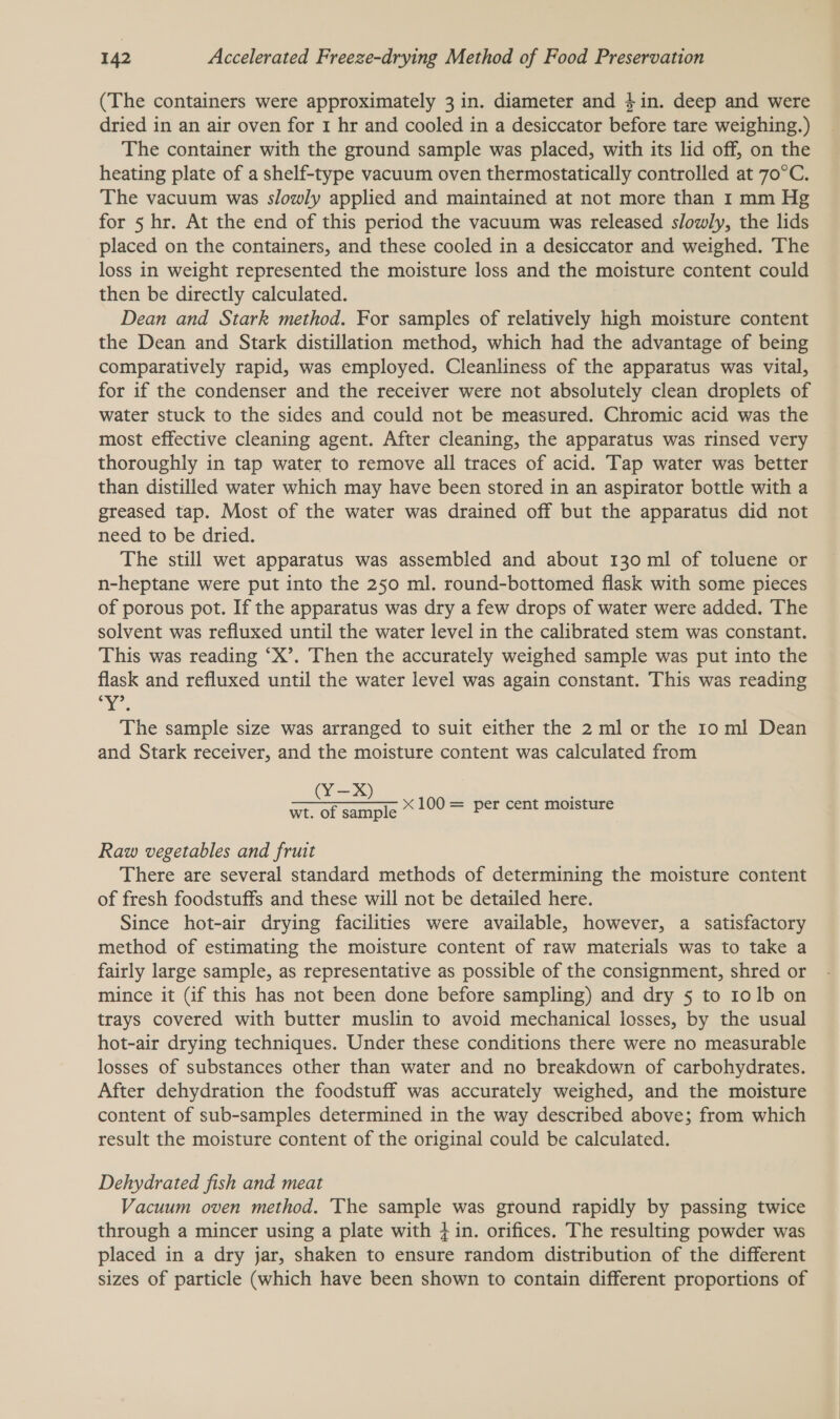 (The containers were approximately 3 in. diameter and 4in. deep and were dried in an air oven for 1 hr and cooled in a desiccator before tare weighing.) The container with the ground sample was placed, with its lid off, on the heating plate of a shelf-type vacuum oven thermostatically controlled at 70°C. The vacuum was slowly applied and maintained at not more than 1 mm Hg for 5 hr. At the end of this period the vacuum was released slowly, the lids placed on the containers, and these cooled in a desiccator and weighed. The loss in weight represented the moisture loss and the moisture content could then be directly calculated. Dean and Stark method. For samples of relatively high moisture content the Dean and Stark distillation method, which had the advantage of being comparatively rapid, was employed. Cleanliness of the apparatus was vital, for if the condenser and the receiver were not absolutely clean droplets of water stuck to the sides and could not be measured. Chromic acid was the most effective cleaning agent. After cleaning, the apparatus was rinsed very thoroughly in tap water to remove all traces of acid. Tap water was better than distilled water which may have been stored in an aspirator bottle with a greased tap. Most of the water was drained off but the apparatus did not need to be dried. The still wet apparatus was assembled and about 130 ml of toluene or n-heptane were put into the 250 ml. round-bottomed flask with some pieces of porous pot. If the apparatus was dry a few drops of water were added. The solvent was refluxed until the water level in the calibrated stem was constant. This was reading ‘X’. Then the accurately weighed sample was put into the flask and refluxed until the water level was again constant. This was reading ee The sample size was arranged to suit either the 2 ml or the 10 ml Dean and Stark receiver, and the moisture content was calculated from (Y=) wt. of sample * 100 = per cent moisture Raw vegetables and fruit There are several standard methods of determining the moisture content of fresh foodstuffs and these will not be detailed here. Since hot-air drying facilities were available, however, a satisfactory method of estimating the moisture content of raw materials was to take a fairly large sample, as representative as possible of the consignment, shred or mince it (if this has not been done before sampling) and dry 5 to 10 1b on trays covered with butter muslin to avoid mechanical losses, by the usual hot-air drying techniques. Under these conditions there were no measurable losses of substances other than water and no breakdown of carbohydrates. After dehydration the foodstuff was accurately weighed, and the moisture content of sub-samples determined in the way described above; from which result the moisture content of the original could be calculated. Dehydrated fish and meat Vacuum oven method. The sample was ground rapidly by passing twice through a mincer using a plate with + in. orifices. The resulting powder was placed in a dry jar, shaken to ensure random distribution of the different sizes of particle (which have been shown to contain different proportions of