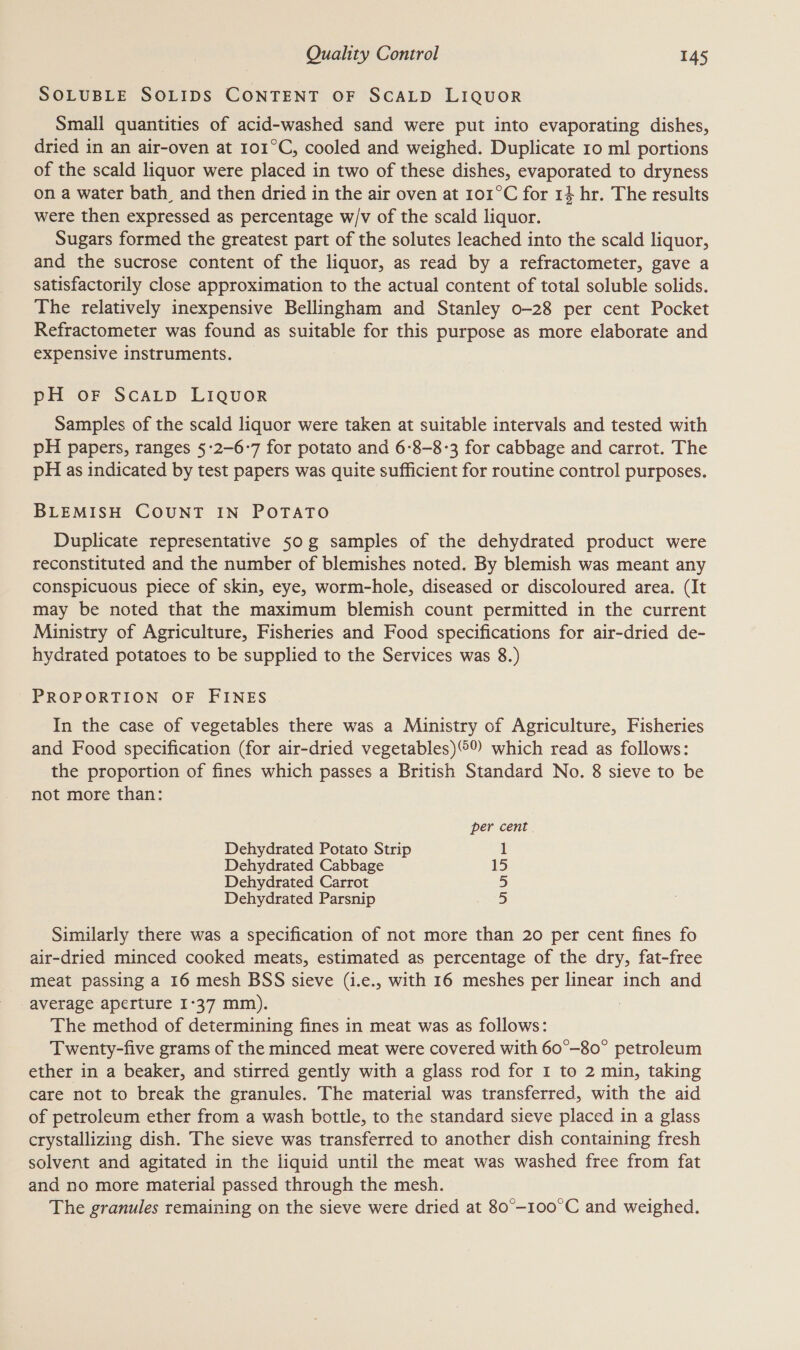 SOLUBLE SOLIDS CONTENT OF SCALD LIQUOR Small quantities of acid-washed sand were put into evaporating dishes, dried in an air-oven at 101°C, cooled and weighed. Duplicate 10 ml portions of the scald liquor were placed in two of these dishes, evaporated to dryness on a water bath, and then dried in the air oven at 101°C for 14 hr. The results were then expressed as percentage w/v of the scald liquor. Sugars formed the greatest part of the solutes leached into the scald liquor, and the sucrose content of the liquor, as read by a refractometer, gave a satisfactorily close approximation to the actual content of total soluble solids. The relatively inexpensive Bellingham and Stanley o-28 per cent Pocket Refractometer was found as suitable for this purpose as more elaborate and expensive instruments. pH oF SCALD LIQUOR Samples of the scald liquor were taken at suitable intervals and tested with pH papers, ranges §-2-6-7 for potato and 6-8-8-3 for cabbage and carrot. The pH as indicated by test papers was quite sufficient for routine control purposes. BLEMISH COUNT IN POTATO Duplicate representative 50g samples of the dehydrated product were reconstituted and the number of blemishes noted. By blemish was meant any conspicuous piece of skin, eye, worm-hole, diseased or discoloured area. (It may be noted that the maximum blemish count permitted in the current Ministry of Agriculture, Fisheries and Food specifications for air-dried de- hydrated potatoes to be supplied to the Services was 8.) PROPORTION OF FINES In the case of vegetables there was a Ministry of Agriculture, Fisheries and Food specification (for air-dried vegetables) which read as follows: the proportion of fines which passes a British Standard No. 8 sieve to be not more than: per cent. Dehydrated Potato Strip 1 Dehydrated Cabbage 15 Dehydrated Carrot 5 Dehydrated Parsnip 5 Similarly there was a specification of not more than 20 per cent fines fo air-dried minced cooked meats, estimated as percentage of the dry, fat-free meat passing a 16 mesh BSS sieve (i.e., with 16 meshes per linear inch and average aperture I-37 mm). The method of determining fines in meat was as follows: Twenty-five grams of the minced meat were covered with 60°-80° petroleum ether in a beaker, and stirred gently with a glass rod for I to 2 min, taking care not to break the granules. The material was transferred, with the aid of petroleum ether from a wash bottle, to the standard sieve placed in a glass crystallizing dish. The sieve was transferred to another dish containing fresh solvent and agitated in the liquid until the meat was washed free from fat and no more material passed through the mesh. The granules remaining on the sieve were dried at 80°-100°C and weighed.