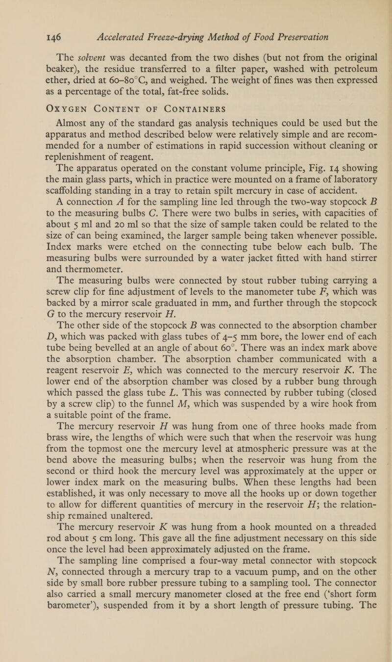 The solvent was decanted from the two dishes (but not from the original beaker), the residue transferred to a filter paper, washed with petroleum ether, dried at 60-80°C, and weighed. The weight of fines was then expressed as a percentage of the total, fat-free solids. OXYGEN CONTENT OF CONTAINERS Almost any of the standard gas analysis techniques could be used but the apparatus and method described below were relatively simple and are recom- mended for a number of estimations in rapid succession without cleaning or replenishment of reagent. The apparatus operated on the constant volume principle, Fig. 14 showing the main glass parts, which in practice were mounted on a frame of laboratory scaffolding standing in a tray to retain spilt mercury in case of accident. A connection A for the sampling line led through the two-way stopcock B to the measuring bulbs C. There were two bulbs in series, with capacities of about 5 ml and 20 ml so that the size of sample taken could be related to the size of can being examined, the larger sample being taken whenever possible. Index marks were etched on the connecting tube below each bulb. The measuring bulbs were surrounded by a water jacket fitted with hand stirrer and thermometer. The measuring bulbs were connected by stout rubber tubing carrying a screw clip for fine adjustment of levels to the manometer tube F, which was backed by a mirror scale graduated in mm, and further through the stopcock G to the mercury reservoir H. The other side of the stopcock B was connected to the absorption chamber D, which was packed with glass tubes of 4-5 mm bore, the lower end of each tube being bevelled at an angle of about 60°. There was an index mark above the absorption chamber. The absorption chamber communicated with a reagent reservoir E, which was connected to the mercury reservoir K. The lower end of the absorption chamber was closed by a rubber bung through which passed the glass tube L. This was connected by rubber tubing (closed by a screw clip) to the funnel M/, which was suspended by a wire hook from a suitable point of the frame. | The mercury reservoir H was hung from one of three hooks made from brass wire, the lengths of which were such that when the reservoir was hung from the topmost one the mercury level at atmospheric pressure was at the bend above the measuring bulbs; when the reservoir was hung from the second or third hook the mercury level was approximately at the upper or lower index mark on the measuring bulbs. When these lengths had been established, it was only necessary to move all the hooks up or down together to allow for different quantities of mercury in the reservoir H; the relation- ship remained unaltered. The mercury reservoir K was hung from a hook mounted on a threaded rod about 5 cm long. This gave all the fine adjustment necessary on this side once the level had been approximately adjusted on the frame. The sampling line comprised a four-way metal connector with stopcock N, connected through a mercury trap to a vacuum pump, and on the other side by small bore rubber pressure tubing to a sampling tool. The connector also carried a small mercury manometer closed at the free end (‘short form barometer’), suspended from it by a short length of pressure tubing. The