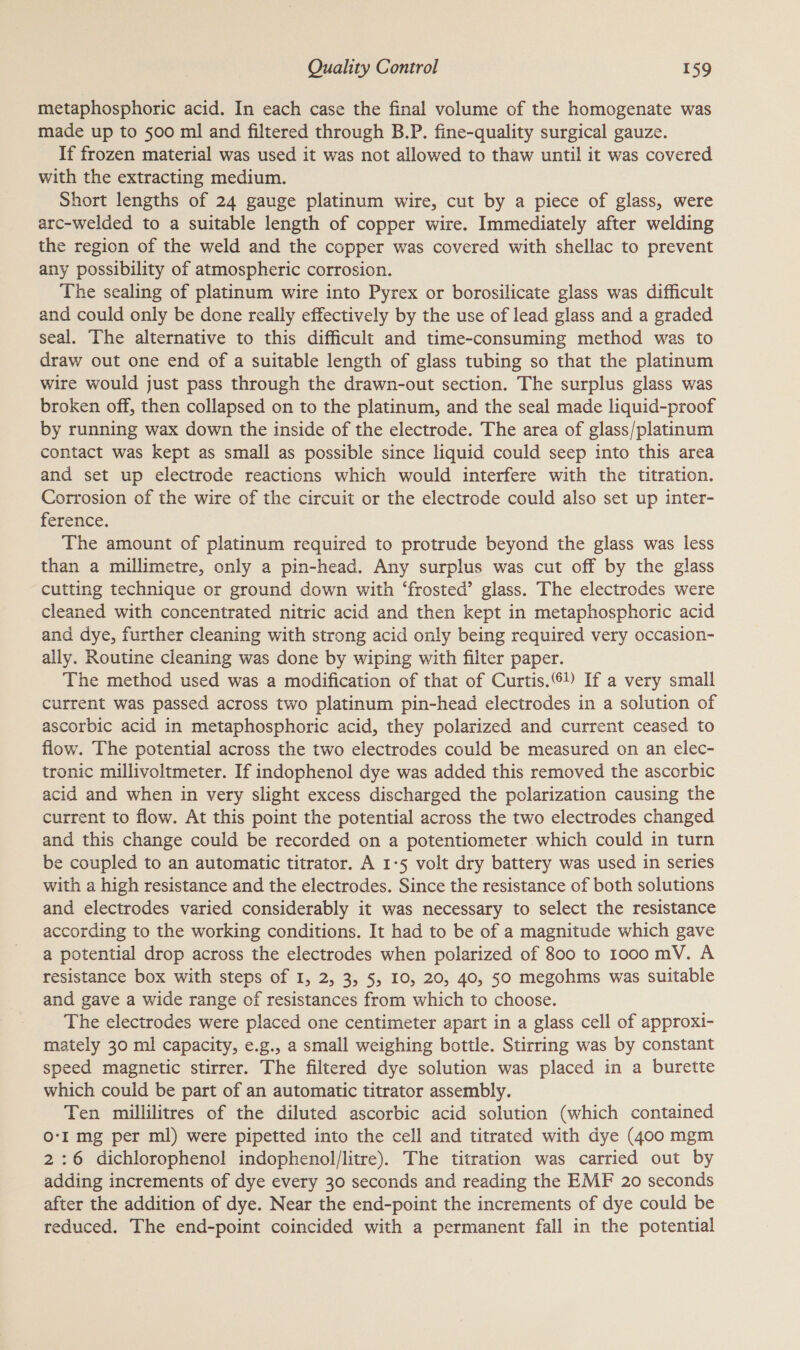 metaphosphoric acid. In each case the final volume of the homogenate was made up to 500 ml and filtered through B.P. fine-quality surgical gauze. If frozen material was used it was not allowed to thaw until it was covered with the extracting medium. Short lengths of 24 gauge platinum wire, cut by a piece of glass, were arc-welded to a suitable length of copper wire. Immediately after welding the region of the weld and the copper was covered with shellac to prevent any possibility of atmospheric corrosion. The sealing of platinum wire into Pyrex or borosilicate glass was difficult and could only be done really effectively by the use of lead glass and a graded seal. The alternative to this difficult and time-consuming method was to draw out one end of a suitable length of glass tubing so that the platinum wire would just pass through the drawn-out section. The surplus glass was broken off, then collapsed on to the platinum, and the seal made liquid-proof by running wax down the inside of the electrode. The area of glass/platinum contact was kept as small as possible since liquid could seep into this area and set up electrode reactions which would interfere with the titration. Corrosion of the wire of the circuit or the electrode could also set up inter- ference. The amount of platinum required to protrude beyond the glass was less than a millimetre, only a pin-head. Any surplus was cut off by the glass cutting technique or ground down with ‘frosted’ glass. The electrodes were cleaned with concentrated nitric acid and then kept in metaphosphoric acid and dye, further cleaning with strong acid only being required very occasion- ally. Routine cleaning was done by wiping with filter paper. The method used was a modification of that of Curtis.) If a very small current was passed across two platinum pin-head electrodes in a solution of ascorbic acid in metaphosphoric acid, they polarized and current ceased to flow. The potential across the two electrodes could be measured on an elec- tronic millivoltmeter. If indophenol dye was added this removed the ascorbic acid and when in very slight excess discharged the polarization causing the current to flow. At this point the potential across the two electrodes changed and this change could be recorded on a potentiometer which could in turn be coupled to an automatic titrator. A 1-5 volt dry battery was used in series with a high resistance and the electrodes. Since the resistance of both solutions and electrodes varied considerably it was necessary to select the resistance according to the working conditions. It had to be of a magnitude which gave a potential drop across the electrodes when polarized of 800 to 1ooo mV. A resistance box with steps of I, 2, 3, 5, 10, 20, 40, 50 megohms was suitable and gave a wide range of resistances from which to choose. The electrodes were placed one centimeter apart in a glass cell of approxi- mately 30 ml capacity, e.g., a small weighing bottle. Stirring was by constant speed magnetic stirrer. The filtered dye solution was placed in a burette which could be part of an automatic titrator assembly. Ten millilitres of the diluted ascorbic acid solution (which contained O-I mg per ml) were pipetted into the cell and titrated with dye (400 mgm 2:6 dichlorophenol indophenol/litre). The titration was carried out by adding increments of dye every 30 seconds and reading the EMF 20 seconds after the addition of dye. Near the end-point the increments of dye could be reduced. The end-point coincided with a permanent fall in the potential