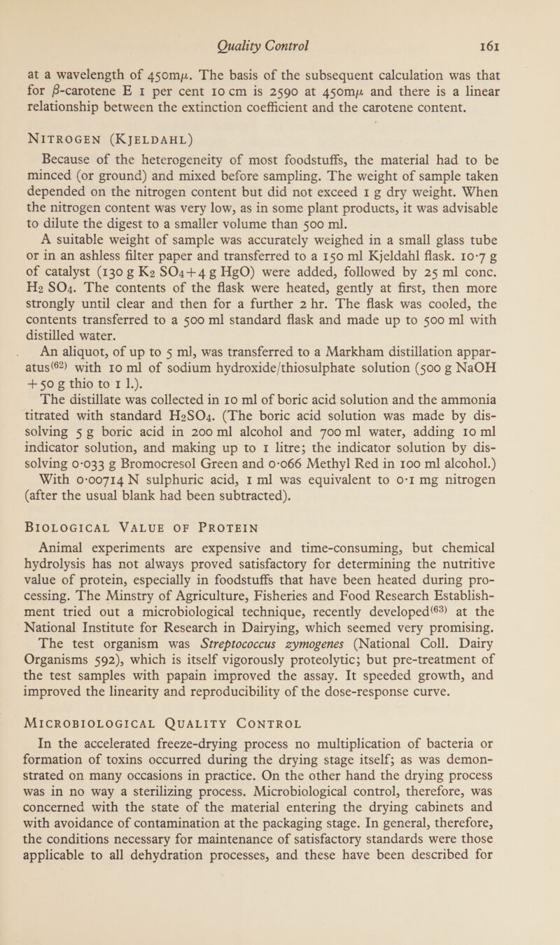 at a wavelength of 450mp. The basis of the subsequent calculation was that for B-carotene E 1 per cent 10cm is 2590 at 45omp and there is a linear relationship between the extinction coefficient and the carotene content. NITROGEN (KJELDAHL) Because of the heterogeneity of most foodstuffs, the material had to be minced (or ground) and mixed before sampling. The weight of sample taken depended on the nitrogen content but did not exceed 1 g dry weight. When the nitrogen content was very low, as in some plant products, it was advisable to dilute the digest to a smaller volume than 500 ml. A suitable weight of sample was accurately weighed in a small glass tube or in an ashless filter paper and transferred to a 150 ml Kjeldahl flask. 10-7 g of catalyst (130 g Ke SO1+ 4 g HgO) were added, followed by 25 ml conc. Hz SO.. The contents of the flask were heated, gently at first, then more strongly until clear and then for a further 2 hr. The flask was cooled, the contents transferred to a 500 ml standard flask and made up to 500 ml with distilled water. An aliquot, of up to 5 ml, was transferred to a Markham distillation appar- atus©*) with 10 ml of sodium hydroxide/thiosulphate solution (500 g NaOH +50 g thio to 1 1.). The distillate was collected in 10 ml of boric acid solution and the ammonia titrated with standard HeSO.. (The boric acid solution was made by dis- solving 5 g boric acid in 200 ml alcohol and 700 ml water, adding 10 ml indicator solution, and making up to 1 litre; the indicator solution by dis- solving 0-033 g Bromocresol Green and 0:066 Methyl Red in 100 ml alcohol.) With 0-00714N sulphuric acid, 1 ml was equivalent to 0-1 mg nitrogen (after the usual blank had been subtracted). BIOLOGICAL VALUE OF PROTEIN Animal experiments are expensive and time-consuming, but chemical hydrolysis has not always proved satisfactory for determining the nutritive value of protein, especially in foodstuffs that have been heated during pro- cessing. The Minstry of Agriculture, Fisheries and Food Research Establish- ment tried out a microbiological technique, recently developed ®) at the National Institute for Research in Dairying, which seemed very promising. The test organism was Streptococcus zymogenes (National Coll. Dairy Organisms 592), which is itself vigorously proteolytic; but pre-treatment of the test samples with papain improved the assay. It speeded growth, and improved the linearity and reproducibility of the dose-response curve. MICROBIOLOGICAL QUALITY CONTROL In the accelerated freeze-drying process no multiplication of bacteria or formation of toxins occurred during the drying stage itself; as was demon- strated on many occasions in practice. On the other hand the drying process was in no way a Sterilizing process. Microbiological control, therefore, was concerned with the state of the material entering the drying cabinets and with avoidance of contamination at the packaging stage. In general, therefore, the conditions necessary for maintenance of satisfactory standards were those applicable to all dehydration processes, and these have been described for