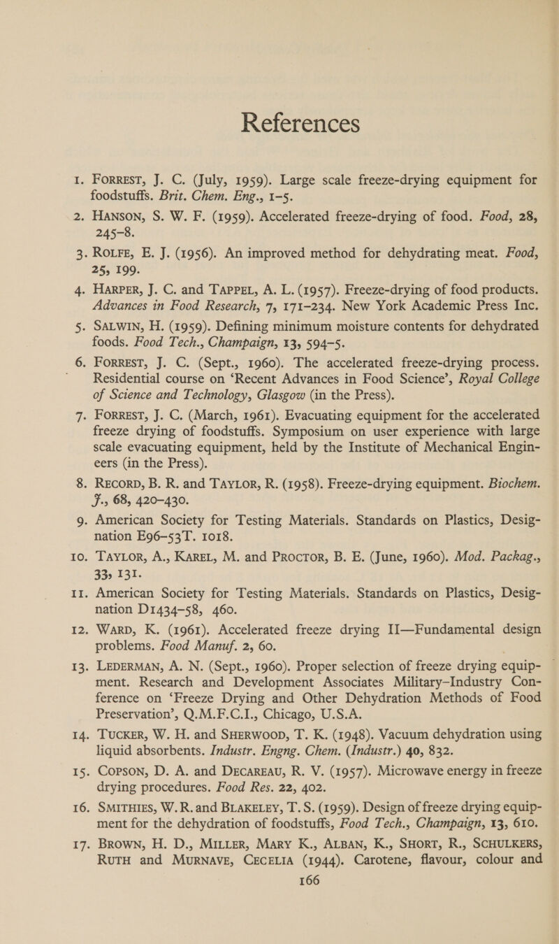 References foodstuffs. Brit. Chem. Eng., 1-5. 245-8. 25&gt; 199. Advances in Food Research, 75 171-234. New York Academic Press Inc. foods. Food Tech., Champaign, 13, 594-5. Residential course on ‘Recent Advances in Food Science’, Royal College of Science and Technology, Glasgow (in the Press). freeze drying of foodstuffs. Symposium on user experience with large scale evacuating equipment, held by the Institute of Mechanical Engin- eers (in the Press). RECORD, B. R. and Tay or, R. (1958). Freeze-drying equipment. Biochem. F.5 68, 420-430. nation E96-53T. 1018. TAYLOR, A., KAREL, M. and Procror, B. E. (June, 1960). Mod. Packag., 33&gt; 131. American Society for Testing Materials. Standards on Plastics, Desig- nation D1434-58, 460. Warp, K. (1961). Accelerated freeze drying II—Fundamental design problems. Food Manuf. 2, 60. LEDERMAN, A. N. (Sept., 1960). Proper selection of freeze drying equip- — ment. Research and Development Associates Military-Industry Con- ference on ‘Freeze Drying and Other Dehydration Methods of Food Preservation’, Q.M.F.C.I., Chicago, U.S.A. TUCKER, W. H. and SHERWOOD, T. K. (1948). Vacuum dehydration using liquid absorbents. Industr. Engng. Chem. (Industr.) 40, 832. Corson, D. A. and DEcAREAU, R. V. (1957). Microwave energy in freeze drying procedures. Food Res. 22, 402. SMITHIES, W.R.and BLAKELEY, T.S. (1959). Design of freeze drying equip- ment for the dehydration of foodstuffs, Food Tech., Champaign, 13, 610. Brown, H. D., MILLER, Mary K., ALBAN, K., SHORT, R., SCHULKERS, RuTH and MuRNAVE, CECELIA (1944). Carotene, flavour, colour and