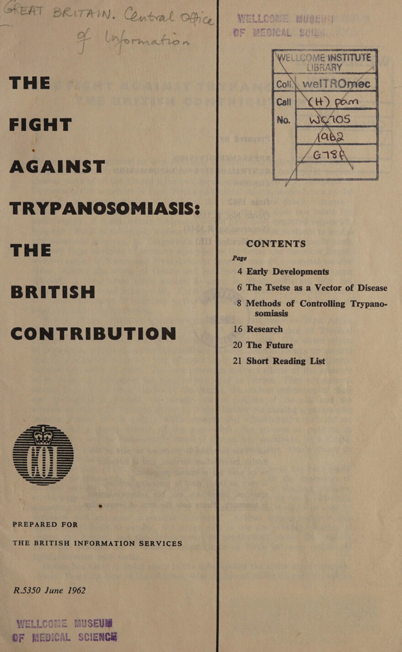 me pe SOAELI A 9 VS TELE LM FES BE ¥ . 7 COME INSTITUTE UIBRARY | ORO NMOL IRSBENA CS SLUM , welTi     comer THE FIGHT AGAINST TRYPANOSOMIASIS: CONTENTS THE Page 4 Early Developments bre R FE T 5 S bee 6 The Tsetse as a Vector of Disease 8 Methods of Controlling Trypano- somiasis h CONTRIBUTION “aR 20 The Future 21 Short Reading List See 6 ow eo UR CEE au== Ge = =e JE ee uaa=s @e © @ gue aes 2e &amp; @&amp; Gee nee =a © @ au==s == ws @ — a==s a © | sD QjEEP es Ss 8S GEE agu==e we es | Gu Ga=mee@e @2@ © ca==w === we © = ou Gam U4 9 oe ea SE I Ee Sere a SSS come —— PREPARED FOR THE BRITISH INFORMATION SERVICES R.5350 June 1962 WELLCOME MUSEUM OF MEDICAL SCIENCE