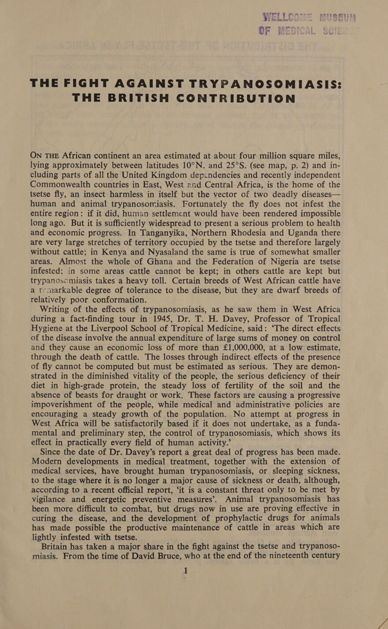 nerey ¥ , et ha tate AREY MGS De W dives fame Bice © Y RO Gacy baw tr OF HED! THE FIGHT AGAINST TRYPANOSOMIASIS: THE BRITISH CONTRIBUTION ON THE African continent an area estimated at about four million square miles, lying approximately between latitudes 10°N. and 25°S. (see map, p. 2) and in- cluding parts of all the United Kingdom dependencies and recently independent Commonwealth countries in East, West 2nd Central Africa, is the home of the tsetse fly, an insect harmless in itself but the vector of two deadly diseases— human and animal trypanosomiasis. Fortunately the fly does not infest the entire region: if it did, human settlement would have been rendered impossible long ago. But it is sufficiently widespread to present a serious problem to health and economic progress. In Tanganyika, Northern Rhodesia and Uganda there are very large stretches of territory occupied by the tsetse and therefore largely without cattle; in Kenya and Nyasaland the same is true of somewhat smaller areas. Almost the whole of Ghana and the Federation of Nigeria are tsetse infested; in some areas cattle cannot be kept; in others cattle are kept but trypanoscmiasis takes a heavy toll. Certain breeds of West African cattle have a t-:markable degree of tolerance to the disease, but they are dwarf breeds of relatively poor conformation. Writing of the effects of trypanosomiasis, as he saw them in West Africa during a fact-finding tour in 1945, Dr. T. H. Davey, Professor of Tropical Hygiene at the Liverpool School of Tropical Medicine, said: “The direct effects of the disease involve the annual expenditure of large sums of money on control and they cause an economic loss of more than £1,000,000, at a low estimate, through the death of cattle. The losses through indirect effects of the presence of fly cannot be computed but must be estimated as serious. They are demon- strated in the diminished vitality of the people, the serious deficiency of their diet in high-grade protein, the steady loss of fertility of the soil and the absence of beasts for draught or work. These factors are causing a progressive impoverishment of the people, while medical and administrative policies are encouraging a steady growth of the population. No attempt at progress in West Africa will be satisfactorily based if it does not undertake, as a funda- mental and preliminary step, the control of trypanosomiasis, which shows its effect in practically every field of human activity.’ Since the date of Dr. Davey’s report a great deal of progress has been made. Modern developments in medical treatment, together with the extension of medical services, have brought human trypanosomiasis, or sleeping sickness, to the stage where it is no longer a major cause of sickness or death, although, according to a recent official report, ‘it is a constant threat only to be met by vigilance and energetic preventive measures’. Animal trypanosomiasis has been more difficult to combat, but drugs now in use are proving effective in curing the disease, and the development of prophylactic drugs for animals has made possible the productive maintenance of cattle in areas which are lightly infested with tsetse. Britain has taken a major share in the fight against the tsetse and trypanoso- miasis. From the time of David Bruce, who at the end of the nineteenth century