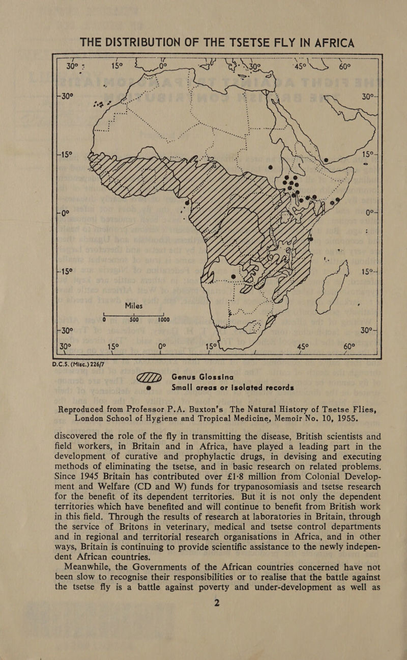 THE DISTRIBUTION OF THE TSETSE FLY IN AFRICA Sy ear m Sen (aR ONS ¥ Pe er       . tee?  30° 30° . tee! QD Genus Glossina @ Small areas or isolated records Reproduced from Professor P.A. Buxton’s The Natural History of Tsetse Flies, London School of Hygiene and Tropical Medicine, Memoir No. 10, 1955. discovered the role of the fly in transmitting the disease, British scientists and field workers, in Britain and in Africa, have played a leading part in the development of curative and prophylactic drugs, in devising and executing methods of eliminating the tsetse, and in basic research on related problems. Since 1945 Britain has contributed over £1:8 million from Colonial Develop- ment and Welfare (CD and W) funds for trypanosomiasis and tsetse research for the benefit of its dependent territories. But it is not only the dependent territories which have benefited and will continue to benefit from British work in this field. Through the results of research at laboratories in Britain, through the service of Britons in veterinary, medical and tsetse control departments and in regional and territorial research organisations in Africa, and in other ways, Britain is continuing to provide scientific assistance to the newly indepen- dent African countries. Meanwhile, the Governments of the African countries concerned have not been slow to recognise their responsibilities or to realise that the battle against the tsetse fly is a battle against poverty and under-development as well as