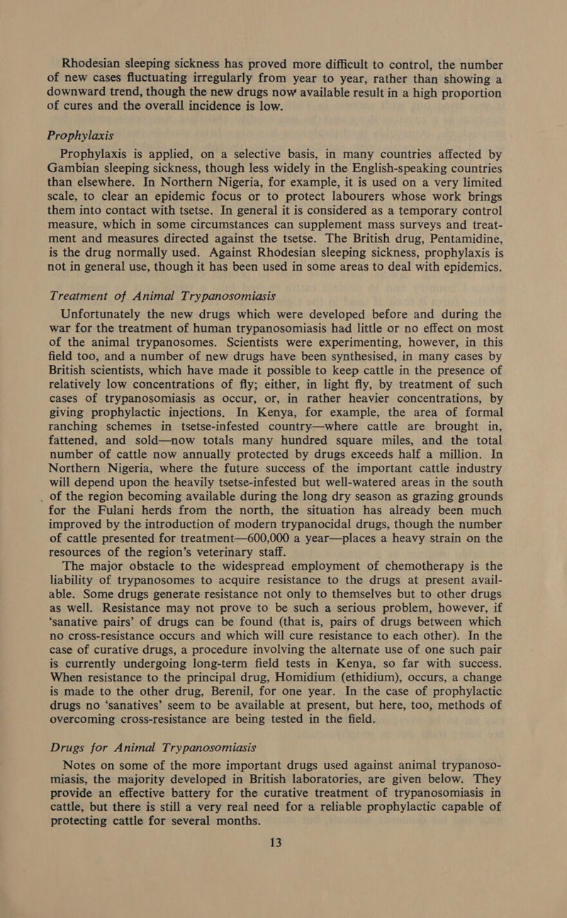 Rhodesian sleeping sickness has proved more difficult to control, the number of new cases fluctuating irregularly from year to year, rather than showing a downward trend, though the new drugs now available result in a high proportion of cures and the overall incidence is low. Prophylaxis Prophylaxis is applied, on a selective basis, in many countries affected by Gambian sleeping sickness, though less widely in the English-speaking countries than elsewhere. In Northern Nigeria, for example, it is used on a very limited scale, to clear an epidemic focus or to protect labourers whose work brings them into contact with tsetse. In general it is considered as a temporary control measure, which in some circumstances can supplement mass surveys and treat- ment and measures directed against the tsetse. The British drug, Pentamidine, is the drug normally used. Against Rhodesian sleeping sickness, prophylaxis is not in general use, though it has been used in some areas to deal with epidemics. Treatment of Animal Trypanosomiasis Unfortunately the new drugs which were developed before and during the war for the treatment of human trypanosomiasis had little or no effect on most of the animal trypanosomes. Scientists were experimenting, however, in this field too, and a number of new drugs have been synthesised, in many cases by British scientists, which have made it possible to keep cattle in the presence of relatively low concentrations of fly; either, in light fly, by treatment of such cases of trypanosomiasis as occur, or, in rather heavier concentrations, by giving prophylactic injections. In Kenya, for example, the area of formal ranching schemes in tsetse-infested country—where cattle are brought in, fattened. and sold—now totals many hundred square miles, and the total number of cattle now annually protected by drugs exceeds half a million. In Northern Nigeria, where the future success of the important cattle industry will depend upon the heavily tsetse-infested but well-watered areas in the south _ of the region becoming available during the long dry season as grazing grounds for the Fulani herds from the north, the situation has already been much improved by the introduction of modern trypanocidal drugs, though the number of cattle presented for treatment—600,000 a year—places a heavy strain on the resources of the region’s veterinary staff. . The major obstacle to the widespread employment of chemotherapy is the liability of trypanosomes to acquire resistance to the drugs at present avail- able. Some drugs generate resistance not only to themselves but to other drugs as well. Resistance may not prove to be such a serious problem, however, if ‘sanative pairs’ of drugs can be found (that is, pairs of drugs between which no cross-resistance occurs and which will cure resistance to each other). In the case of curative drugs, a procedure involving the alternate use of one such pair is currently undergoing long-term field tests in Kenya, so far with success. When resistance to the principal drug, Homidium (ethidium), occurs, a change is made to the other drug, Berenil, for one year. In the case of prophylactic drugs no ‘sanatives’ seem to be available at present, but here, too, methods of overcoming cross-resistance are being tested in the field. Drugs for Animal Trypanosomiasis Notes on some of the more important drugs used against animal trypanoso- miasis, the majority developed in British laboratories, are given below. They provide an effective battery for the curative treatment of trypanosomiasis in cattle, but there is still a very real need for a reliable prophylactic capable of protecting cattle for several months.