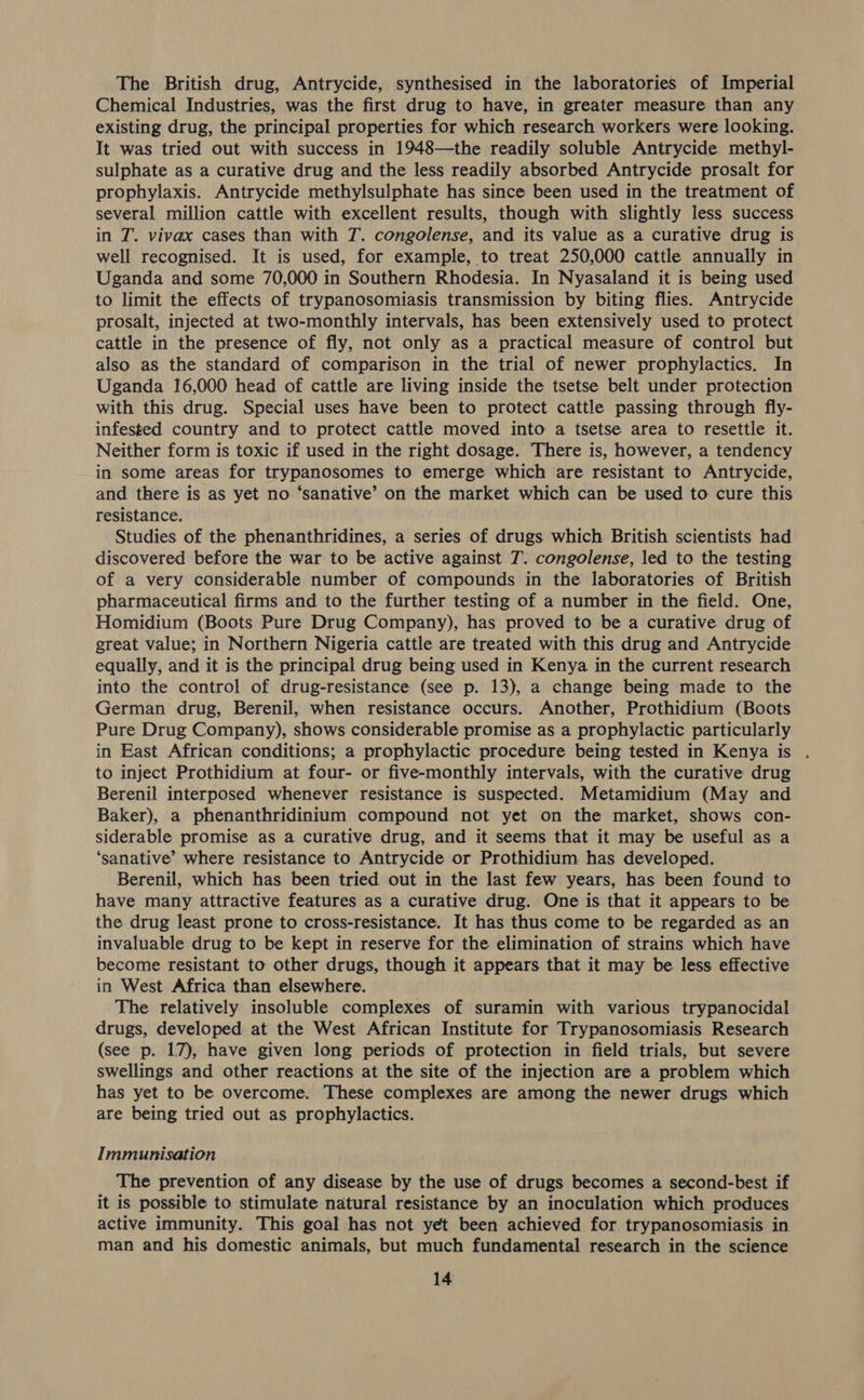 The British drug, Antrycide, synthesised in the laboratories of Imperial Chemical Industries, was the first drug to have, in greater measure than any existing drug, the principal properties for which research workers were looking. It was tried out with success in 1948—the readily soluble Antrycide methyl- sulphate as a curative drug and the less readily absorbed Antrycide prosalt for prophylaxis. Antrycide methylsulphate has since been used in the treatment of several million cattle with excellent results, though with slightly less success in T. vivax cases than with T. congolense, and its value as a curative drug is well recognised. It is used, for example, to treat 250,000 cattle annually in Uganda and some 70,000 in Southern Rhodesia. In Nyasaland it is being used to limit the effects of trypanosomiasis transmission by biting flies. Antrycide prosalt, injected at two-monthly intervals, has been extensively used to protect cattle in the presence of fly, not only as a practical measure of control but also as the standard of comparison in the trial of newer prophylactics. In Uganda 16,000 head of cattle are living inside the tsetse belt under protection with this drug. Special uses have been to protect cattle passing through fly- infested country and to protect cattle moved into a tsetse area to resettle it. Neither form is toxic if used in the right dosage. There is, however, a tendency in some areas for trypanosomes to emerge which are resistant to Antrycide, and there is as yet no ‘sanative’ on the market which can be used to cure this resistance. Studies of the phenanthridines, a series of drugs which British scientists had discovered before the war to be active against 7. congolense, led to the testing of a very considerable number of compounds in the laboratories of British pharmaceutical firms and to the further testing of a number in the field. One, Homidium (Boots Pure Drug Company), has proved to be a curative drug of great value; in Northern Nigeria cattle are treated with this drug and Antrycide equally, and it is the principal drug being used in Kenya in the current research into the control of drug-resistance (see p. 13), a change being made to the German drug, Berenil, when resistance occurs. Another, Prothidium (Boots Pure Drug Company), shows considerable promise as a prophylactic particularly in East African conditions; a prophylactic procedure being tested in Kenya is to inject Prothidium at four- or five-monthly intervals, with the curative drug Berenil interposed whenever resistance is suspected. Metamidium (May and Baker), a phenanthridinium compound not yet on the market, shows con- siderable promise as a curative drug, and it seems that it may be useful as a ‘sanative’ where resistance to Antrycide or Prothidium has developed. Berenil, which has been tried out in the last few years, has been found to have many attractive features as a curative drug. One is that it appears to be the drug least prone to cross-resistance. It has thus come to be regarded as an invaluable drug to be kept in reserve for the elimination of strains which have become resistant to other drugs, though it appears that it may be less effective in West Africa than elsewhere. The relatively insoluble complexes of suramin with various trypanocidal drugs, developed at the West African Institute for Trypanosomiasis Research (see p. 17), have given long periods of protection in field trials, but severe swellings and other reactions at the site of the injection are a problem which has yet to be overcome. These complexes are among the newer drugs which are being tried out as prophylactics. Immunisation The prevention of any disease by the use of drugs becomes a second-best if it is possible to stimulate natural resistance by an inoculation which produces active immunity. This goal has not yet been achieved for trypanosomiasis in man and his domestic animals, but much fundamental research in the science