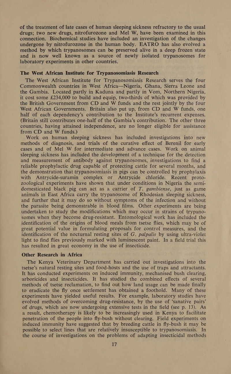 of the treatment of late cases of human sleeping sickness refractory to the usual drugs; two new drugs, nitrofurozone and Mel W, have been examined in this connection. Biochemical studies have included an investigation of the changes undergone by nitrofurozone in the human body. EATRO has also evolved a method by which trypanosomes can be preserved alive in a deep frozen state and is now well known as a source of newly isolated trypanosomes for laboratory experiments in other countries. The West African Institute for Trypanosomiasis Research The West African Institute for Trypanosomiasis Research serves the four Commonwealth countries in West Africa—Nigeria, Ghana, Sierra Leone and the Gambia. Located partly in Kaduna and partly in Vom, Northern Nigeria, it cost some £234,000 to build and equip, two-thirds of which was provided by the British Government from CD and W funds and the rest jointly by the four West African Governments. Britain also put up, from CD and W funds, one half of each dependency’s contribution to the Institute’s recurrent expenses. (Britain still contributes one-half of the Gambia’s contribution. The other three countries, having attained independence, are no longer eligible for assistance from CD and W funds.) Work on human sleeping sickness has included investigations into new methods of diagnosis, and trials of the curative effect of Berenil for early cases and of Mel W for intermediate and advance cases. Work on animal sleeping sickness has included the development of a technique for the detection and measurement of antibody against trypanosomes, investigations to find a reliable prophylactic drug capable of protecting cattle for several months, and the demonstration that trypanosomiasis in pigs can be controlled by prophylaxis with Antrycide-suramin complex or Antrycide chloride. Recent proto- zoological experiments have shown that under conditions in Nigeria the semi- domesticated black pig can act as a carrier of T. gambiense, just as game animals in East Africa carry the trypanosome of Rhodesian sleeping sickness, and further that it may do so without symptoms of the infection and without the parasite being demonstrable in blood films. Other experiments are being undertaken to study the modifications which may occur in strains of trypano- somes when they become drug-resistant. Entomological work has included the identification of the origins of blood meals from tsetse flies, which may be of great potential value in formulating proposals for control measures, and the identification of the nocturnal resting sites of G. palpalis by using ultra-violet light to find flies previously marked with luminescent paint. In a field trial this has resulted in great economy in the use of insecticide. Other Research in Africa The Kenya Veterinary Department has carried out investigations into the tsetse’s natural resting sites and food-hosts and the use of traps and attractants. It has conducted experiments on induced immunity, mechanised bush clearing, arboricides and insecticides. It has studied the combined effects of several methods of tsetse reclamation, to find out how land usage can be made finally to eradicate the fly once settlement has obtained a foothold. Many of these experiments have yielded useful results. For example, laboratory studies have evolved methods of overcoming drug-resistance, by the use of ‘sanative pairs’ of drugs, which are now undergoing extensive tests in the field (see p. 13). As a result, chemotherapy is likely to be increasingly used in Kenya to facilitate penetration of the people into fly-bush without clearing. Field experiments on induced immunity have suggested that by breeding cattle in fly-bush it may be possible to select lines that are relatively insusceptible to trypanosomiasis. In the course of investigations on the problems of adapting insecticidal methods