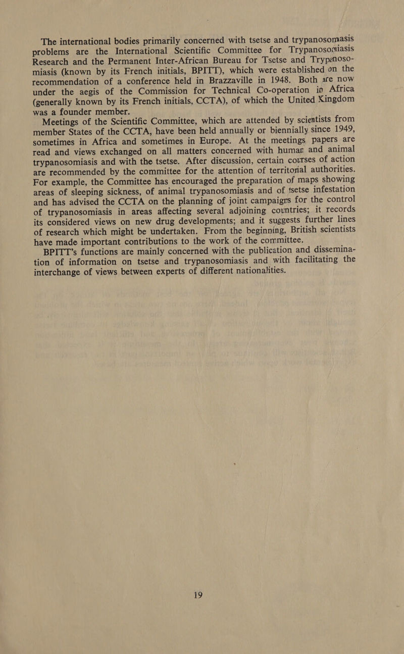 The international bodies primarily concerned with tsetse and trypanosomasis problems are the International Scientific Committee for Trypanosomiasis Research and the Permanent Inter-African Bureau for Tsetse and Trypenoso- miasis (known by its French initials, BPITT), which were established on the recommendation of a conference held in Brazzaville in 1948. Both safe now under the aegis of the Commission for Technical Co-operation in Africa (generally known by its French initials, CCTA), of which the United Kingdom was a founder member. Meetings of the Scientific Committee, which are attended by scientists from member States of the CCTA, have been held annually or biennially since 1949, sometimes in Africa and sometimes in Europe. At the meetings papers are read and views exchanged on all matters concerned with humars and animal trypanosomiasis and with the tsetse. After discussion, certain courses of action are recommended by the committee for the attention of territorial authorities. For example, the Committee has encouraged the preparation of maps showing areas of sleeping sickness, of animal trypanosomiasis and of ‘setse infestation and has advised the CCTA on the planning of joint campaigrs for the control of trypanosomiasis in areas affecting several adjoining countries; it records its considered views on new drug developments; and it suggests further lines of research which might be undertaken. From the beginning, British scientists have made important contributions to the work of the committee. BPITT’s functions are mainly concerned with the publication and dissemina- tion of information on tsetse and trypanosomiasis and with facilitating the interchange of views between experts of different nationalities.
