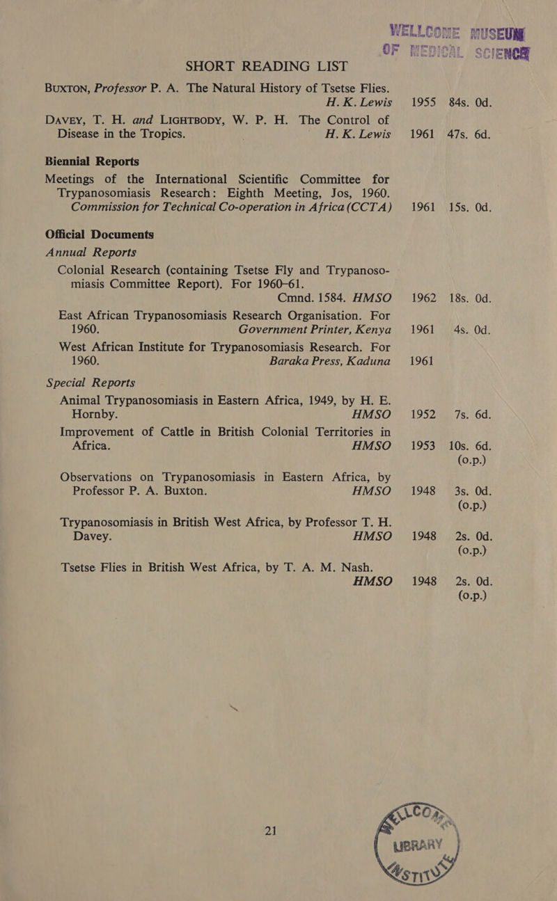 SHORT READING LIST BUXTON, Professor P. A. The Natural History of Tsetse Flies. H.K. Lewis Davey, T. H. and LicHtsopy, W. P. H. The Control of Disease in the Tropics. . #H.K. Lewis Biennial Reports Meetings of the International Scientific Committee for Trypanosomiasis Research: Eighth Meeting, Jos, 1960. Commission for Technical Co-operation in Africa(CCTA) Official Documents Annual Reports Colonial Research (containing Tsetse Fly and Trypanoso- miasis Committee Report). For 1960-61. Cmnd. 1584. HMSO East African Trypanosomiasis Research Organisation. For 1960. Government Printer, Kenya West African Institute for Trypanosomiasis Research. For 1960. Baraka Press, Kaduna Special Reports Animal Trypanosomiasis in Eastern Africa, 1949, by H. E. Hornby. HMSO Improvement of Cattle in British Colonial Territories in Africa. HMSO Observations on Trypanosomiasis in Eastern Africa, by Professor P. A. Buxton. HMSO Trypanosomiasis in British West Africa, by Professor T. H. Davey. HMSO Tsetse Flies in British West Africa, by T. A. M. Nash. HMSO 2] 1955 1961 1961 1962 1961 1961 1952 1953 1948 1948 84s. Od. 47s. 6d. 15s. Od. 18s. Od. 4s. Od. 7s. 6d. 10s. 6d. (0.p.) 3s. Od. (0.p.) 2s. Od. (0.p.) 2s. Od. (0.p.) 